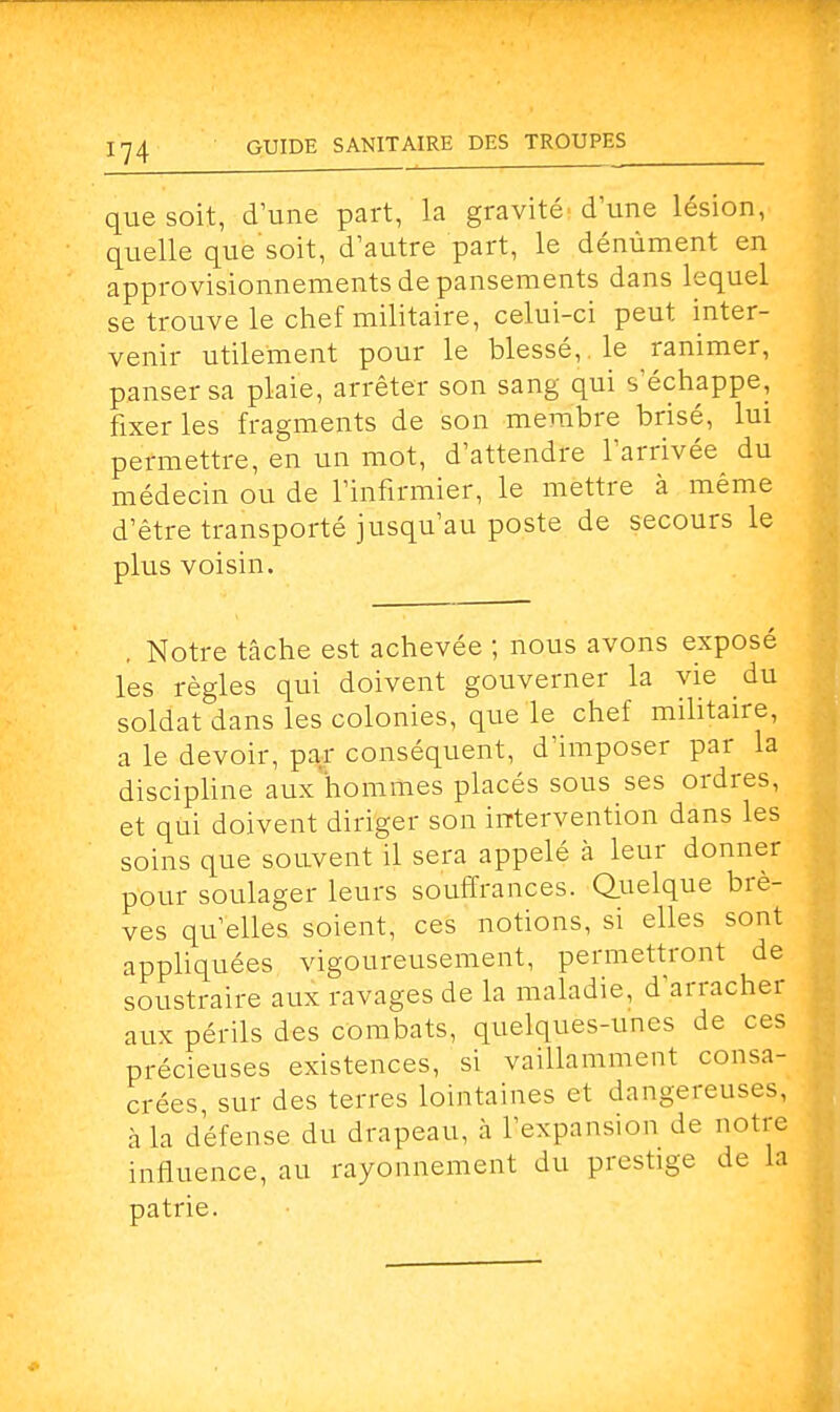 que soit, d'une part, la gravité dune lésion, quelle que'soit, d'autre part, le dénùment en approvisionnements de pansements dans lequel se trouve le chef militaire, celui-ci peut inter- venir utilement pour le blessé,, le ranimer, panser sa plaie, arrêter son sang qui s échappe, fixer les fragments de son membre brisé, lui permettre, en un mot, d'attendre l'arrivée du médecin ou de l'infirmier, le mettre à même d'être transporté jusqu'au poste de secours le plus voisin. . Notre tâche est achevée ; nous avons exposé les règles qui doivent gouverner la vie du soldat dans les colonies, que le chef militaire, a le devoir, par conséquent, d'imposer par la discipline aux hommes placés sous ses ordres, et qui doivent diriger son intervention dans les soins que souvent il sera appelé à leur donner pour soulager leurs souffrances. Quelque brè- ves qu'elles soient, ces notions, si elles sont appliquées vigoureusement, permettront de soustraire aux ravages de la maladie, d'arracher aux périls des combats, quelques-unes de ces précieuses existences, si vaillamment consa- crées, sur des terres lointaines et dangereuses, à la défense du drapeau, à l'expansion de notre influence, au rayonnement du prestige de la patrie.