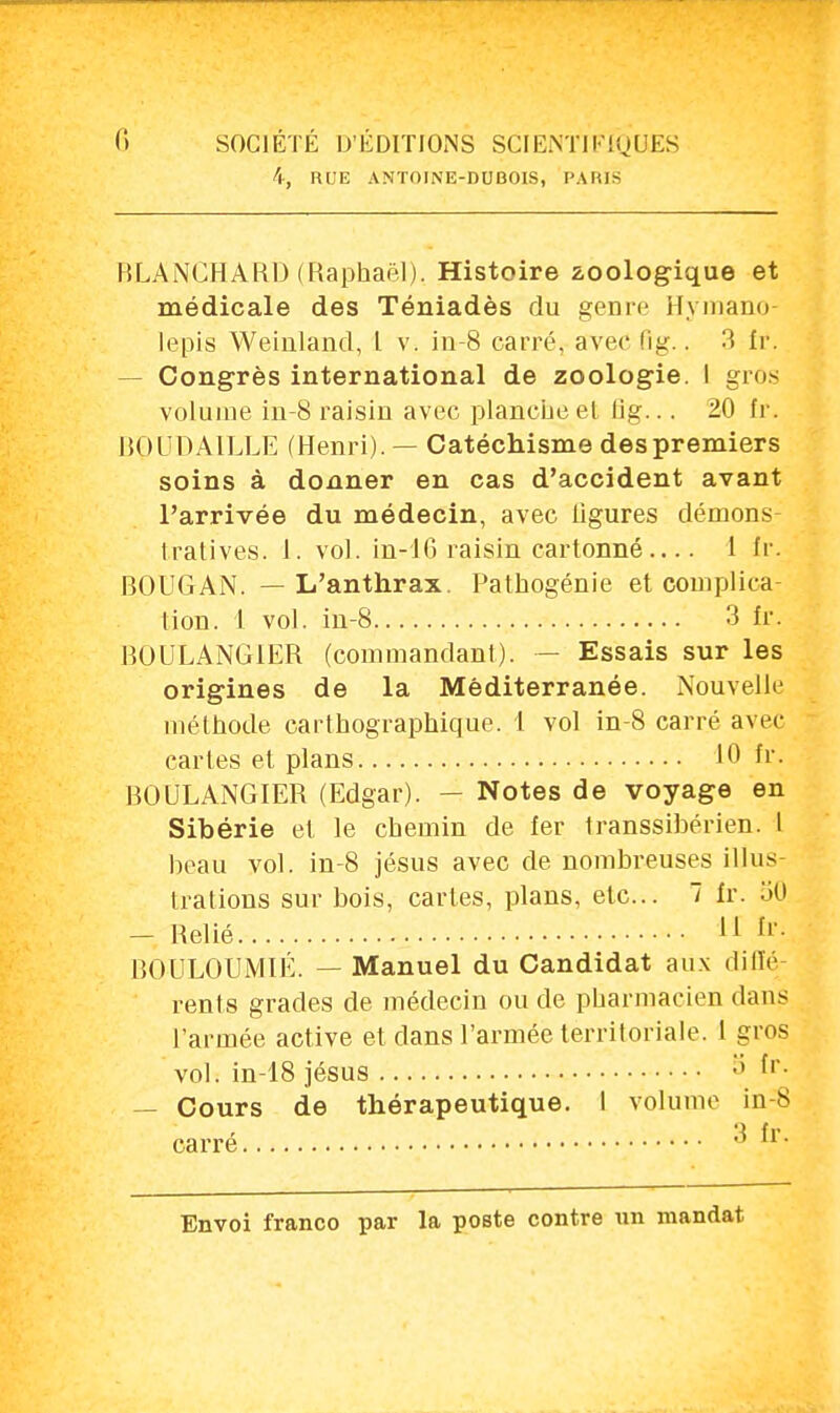 4, RUE ANTOINE-DUBOIS, PARIS BLANCHARD (Raphaël). Histoire zoologique et médicale des Téniadès du genre Hymano- lepis Weiuland, l v. in-8 carré, avec fig.. 3 fr. Congrès international de zoologie. I gros volume in-8 raisin avec planche et lig... 20 fr. ROUDAILLE (Henri). — Catéchisme des premiers soins à donner en cas d'accident avant l'arrivée du médecin, avec ligures démons- tratives. 1. vol. in-16 raisin cartonné— 1 fr. BOUGAN. — L'anthrax. Pathogénie et complica tion. 1 vol. in-8 3 fr. BOULANGIER (commandant). - Essais sur les origines de la Méditerranée. Nouvelle méthode carthographique. 1 vol in-8 carré avec caries et plans 10 fr. BOULANGIER (Edgar). - Notes de voyage en Sibérie et le chemin de fer transsibérien. 1 heau vol. in-8 jésus avec de nombreuses illus- trations sur bois, cartes, plans, etc.. 1 fr. 30 - Relié 11 fr; BOULOUMIÉ. — Manuel du Candidat aux diffé- rents grades de médecin ou de pharmacien dans l'armée active et dans l'armée territoriale. 1 gros vol. in-18 jésus S fr. — Cours de thérapeutique. I volume in-S carre ° 11 •