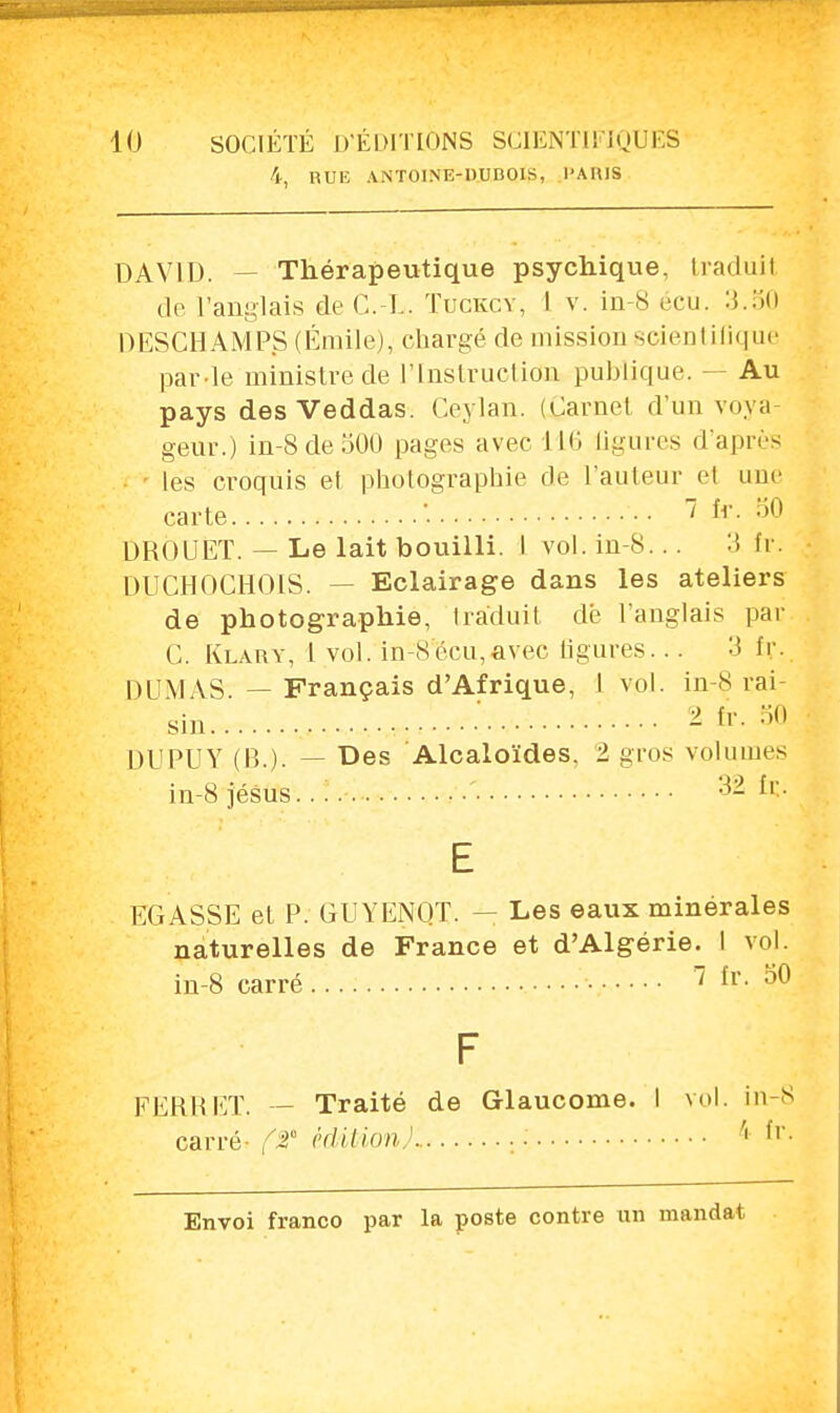 4, RUE ANTOINE-DUBOIS, PARIS DAVID. — Thérapeutique psychique, tradûil de l'anglais de C L Tuckcy, 1 v. in-8 écu. 3.50 DESCHAMP.S (Emile), chargé de mission scientifique par le ministre de l'Instruction publique. — Au pays desVeddas. Ceylan. (Carnet d'un voya- geur.) in-8 de 500 pages avec 116 ligures d'après les croquis et photographie de l'auteur et une carte \ •• / fr. 50 DROUET. — Le lait bouilli. I vol. in-8... :J> tr. DUCHOCHOIS. - Eclairage dans les ateliers de photographie, traduit dé l'anglais par C. Klary, l vol. in S écu,avec ligures... 3 fr. DUMAS — Français d'Afrique, 1 vol. in-8 rai sin ^ fr. 50 DUPUY (B.), — Des Alcaloïdes. 1 gros volumes in-8 jésus. ' 32 fr.. E EGASSE et P. GUYENOT. — Les eaux minérales naturelles de France et d'Algérie. I vol. in-8 carré • • • • 7 fr. 50 FERliET. — Traité de Glaucome. I vol. in-8 carré- ft édition) 4 fr-