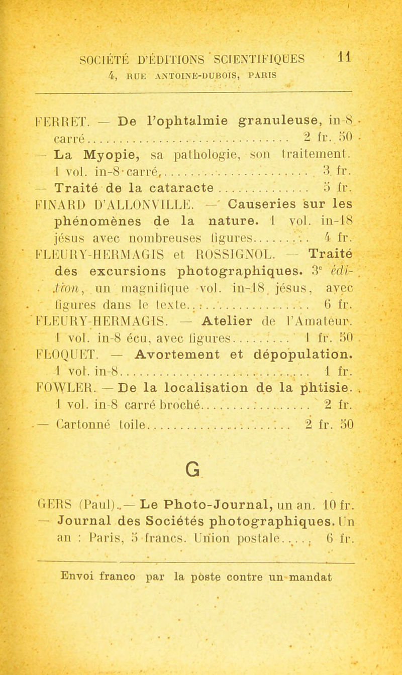 4, RUE ANTOINE-UUBOIS, PARIS PERRET. - - De l'ophtalmie granuleuse, in-8. carré 2 fr.50 — La Myopie, sa palhologie, son traitement. I vol. in-8-carré, 3. fr. - Traité de la cataracte fr. FINARD D'ALLONMLLE. Causeries sur les phénomènes de la nature. 1 vol. in-18 Jésus avec nombreuses ligures 4 fr. FLEUR Y-HERMAGIS et ROSSIGNOL. Traité des excursions photographiques. 3e édi- tion, un magnifique-vol. in-18. jésus, avec ligures dans le texte...... 6 fr. ' FLEURY-HËRM AGI S. - Atelier de l'Amateur. I vol. in-8 écu, avec ligures .. I fr. 50 FLOQUET. — Avortement et dépopulation. I vol. in-8 1 fr. FOWLER. — De la localisation de la phtisie. 1 vol. in-8 carré broché 2 fr. — Cartonné toile 2 fr. 50 GERS (Paul)..— Le Photo-Journal, un an. 10 fr. - Journal des Sociétés photographiques. Un an : Paris, .'i francs. Union postale...., 0 fr.