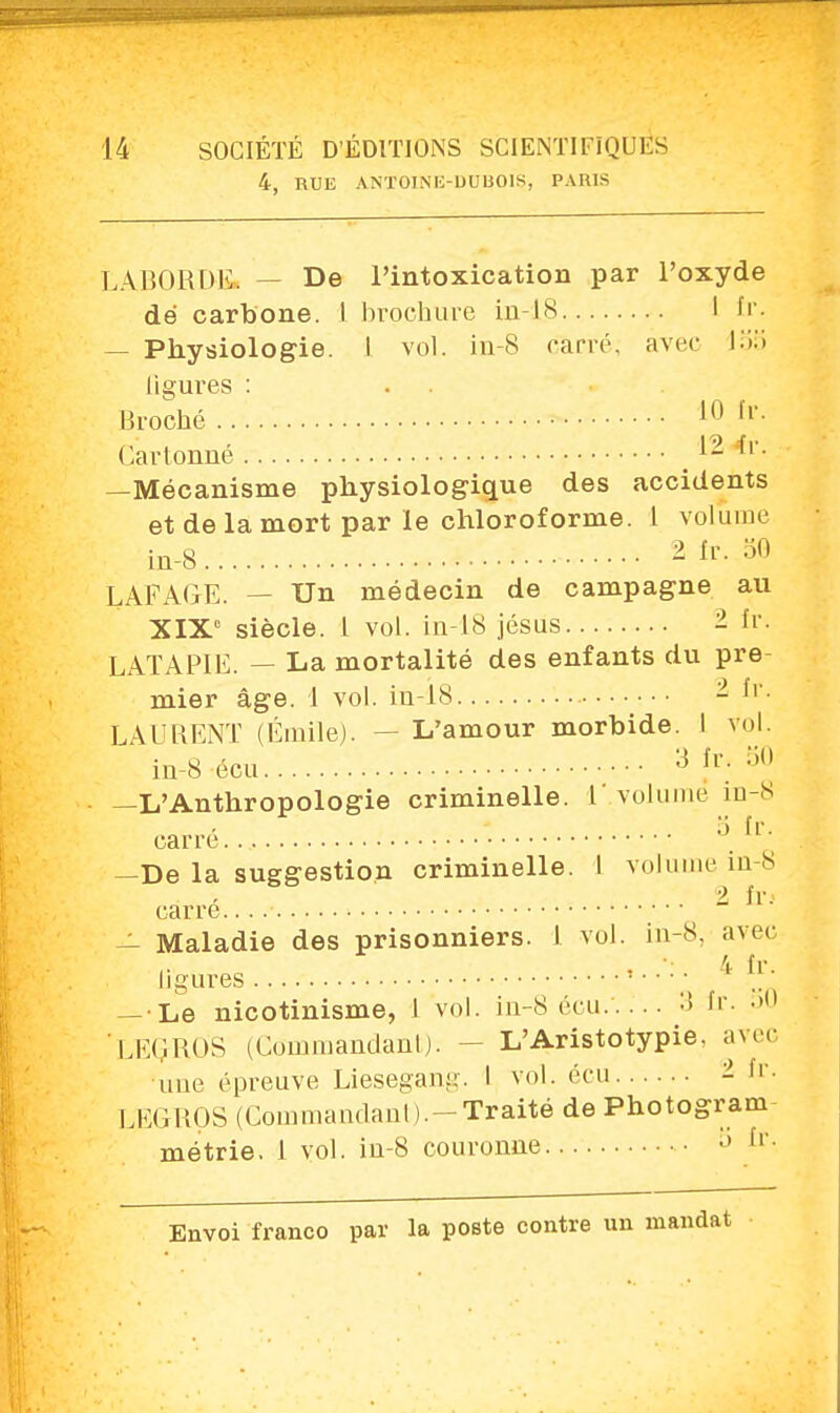 4, RUE ANTOINE-DUBOIS, PARIS L ABORDE. — De l'intoxication par l'oxyde dé carbone. I brochure in-18 I fr. — Physiologie. I vol. in-8 carré; avec lob ligures : Broché • 10 fr- Cartonné 1- 4r. —Mécanisme physiologique des accidents et de la mort par le chloroforme. 1 volume in-8 2fr. 50 LAFAGE. — Un médecin de campagne au XIXe siècle. 1 vol. in-18 jésus - fr. LATAPIE. — La mortalité des enfants du pre- mier âge. 1 vol. in-18 - LAURENT (Émile). — L'amour morbide. I vol. in-8 écu 3 fr; :i0 —L'Anthropologie criminelle. I'.volume in-8 carré 3 fro -De la suggestion criminelle. 1 volume in-8 1 fr. carre. — Maladie des prisonniers. 1 vol. in-8, avec 4 fr ligures ; .. — Le nicotinisme, I vol. in-8 écu/.. .. 3 fr. ' LEGROS (Commandant). -- L'Aristotypie. ave- nue épreuve Liesegang. I vol. écu - fr. LEGROS (Commandant).-Traité de Photogram métrie. 1 vol. in-8 couronne o (l-