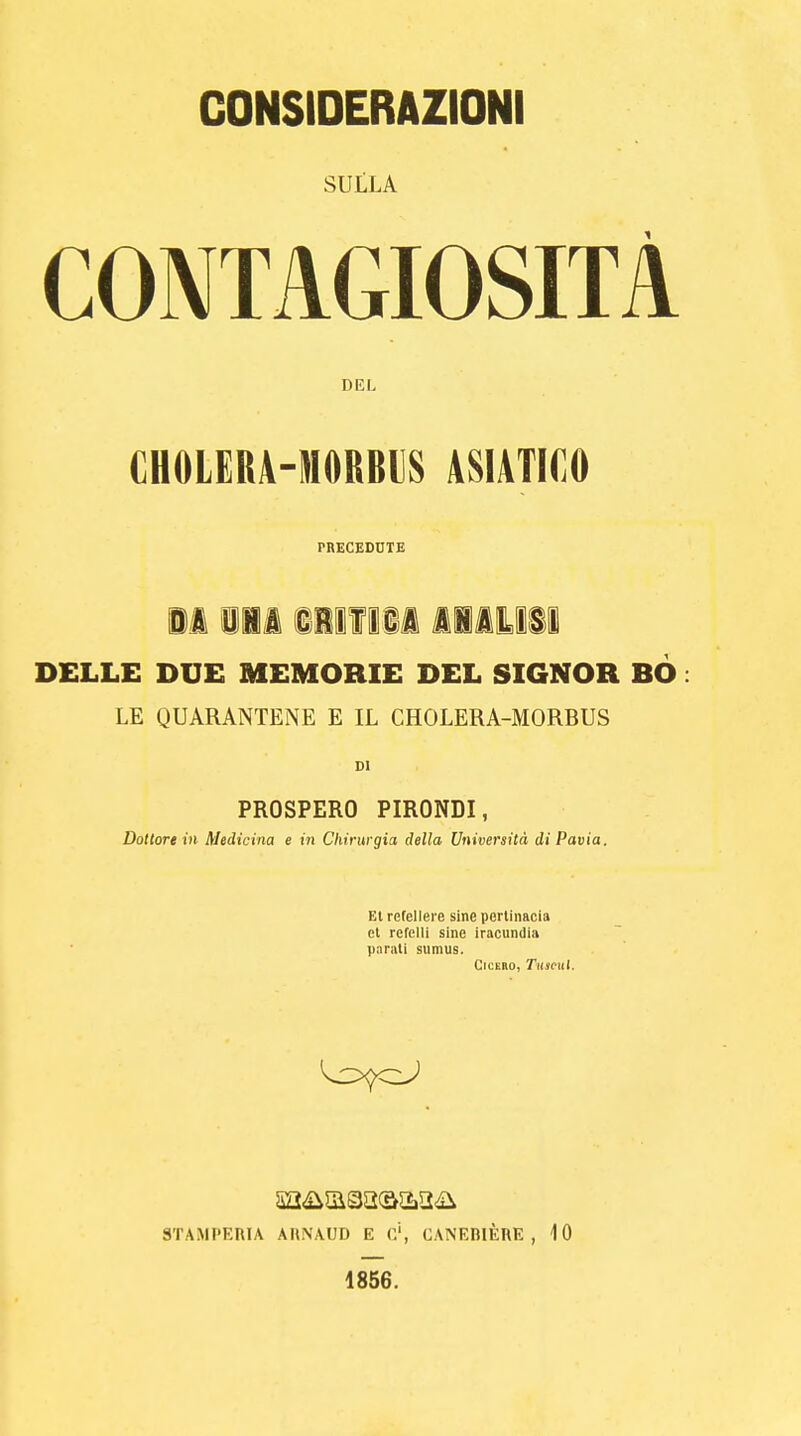 SULLA CONTAGIOSITÀ DEL CHOLER4-N0RBI]S ASIATICO PRECEDUTE il 111 §111 111 1I1IISI DELLE DUE MEMORIE DEL SIGNOR BO : LE QUARANTENE E IL CHOLERA-MORBUS DI PROSPERO PIRONDI, Dottore in Medicina e in Chirurgia della Università di Pavia. Ei refellere sine pertinacia et refclli sine iracundia parati sumus. Ch i no. Tamil. STAMPERIA AltNAUD E G', CANEBIÈRE , 10 1856.