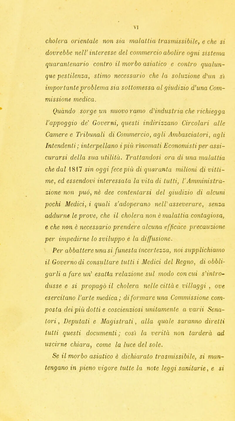 cholera orientale non sia malattia trasmissibile, e che si dovrebbe neW interesse del commercio abolire ogni sistema quaranlenario contro il morbo asiatico e contro qualun- que pestilenza, stimo necessario che la soluzione d'un sì importante problema sia sottomessa al giudizio d'una Com- missione medica. Quando sorge un nuovo ramo d'industria che richiegga l'appoggio de' Governi, questi indirizzano Circolari alle Camere e Tribunali di Commercio, agli Ambasciatori, agli Intendenti; interpellano ipiù rinomali Economisti per assi- curarsi della sua utilità. Trattandosi ora di una malattia che dal 1817 sin oggi fece più di quaranta milioni di vitti- me, ed essendovi interessata la vita di lutti, l'Amministra- zione non può, ne dee contentarsi del giudizio di alcuni pochi Medici, i quali s'adoperano nelV asseverare, senza addurne le prove, che il cholera non è malattia contagiosa, e che non è necessario prendere alcuna efficace precauzione per impedirne lo sviluppo e la diffusione. Per abbattere una si funesta incertezza, noi supplichiamo il Governo di consultare lutti i Medici del Regno, di obbli- garli a fare un' esatta relazione sul modo con cui s'intro- dusse e si propagò il cholera nelle città e villaggi, ove esercitano l'arte medica; di formare una Commissione com- posta dei più dotti e coscienziosi unitamente a varii Scia- tori , Deputati e Magistrati, alla quale saranno diretti tutti questi documenti; cos'i la verità non tarderà ad uscirne chiara, come la luce del sole. Se il morbo asiatico è dichiarato trasmissibile, si man- tengano in pieno vigore tutte la note leggi sanitarie, e si