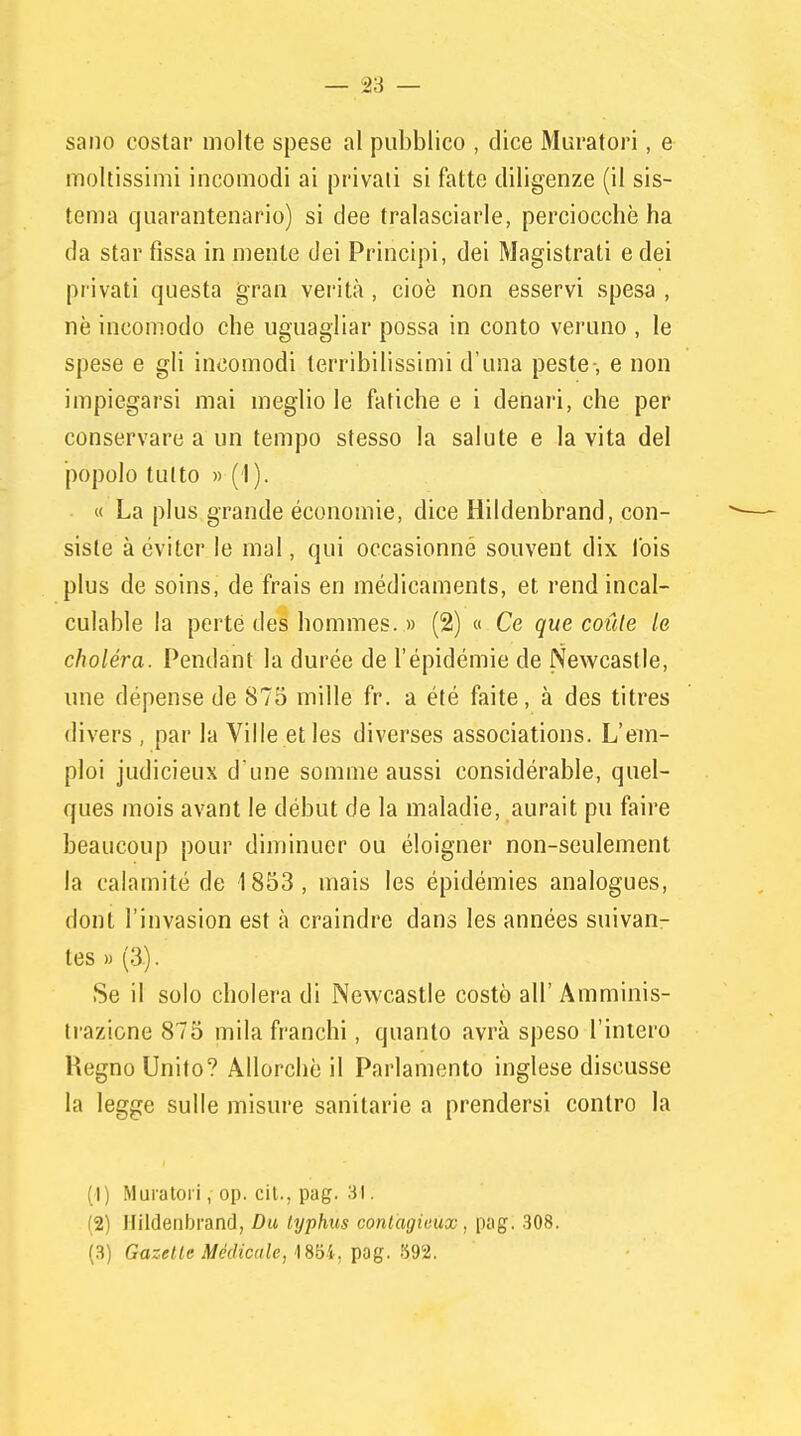 sano costar molte spese al pubblico , dice Muratori, e moltissimi incomodi ai privati si fatte diligenze (il sis- tema quarantenario) si dee tralasciarle, perciocché ha da star fissa in mente dei Principi, dei Magistrati e dei privati questa gran verità , cioè non esservi spesa , ne incomodo che uguagliar possa in conto veruno , le spese e gli incomodi terribilissimi d'una peste-, e non impiegarsi mai meglio le fatiche e i denari, che per conservare a un tempo stesso la salute e la vita del popolo tUltO )) (I). « La plus grande economie, dice Hildenbrand, con- siste àévitcr le mal, qui occasionné souvent dix Ibis plus de soins, de frais eri médicaments, et rendincal- culable la perté des hommes. » (2) « Ce que conte la choléra. Pendant la durée de l'épidémie de Newcastle, ime dépensede 875 mille fr. a été faite, à des titres divers , par la Ville et les diverses associations. L'em- ploi judicieux d'une somme aussi considérable, quel- ques mois avant le début de la maladie, aurait pu faire beaucoup pour diminuer ou éloigner non-seulement la calamite de 1853, mais les épidémies analogues, doni l'invasion est à craindre dans les années suivan- tes » (3). Se il solo cholera di Newcastle costò all' Amminis- trazione 875 mila franchi, quanto avrà speso l'intero Hegno Unito? Allorché il Parlamento inglese discusse la legge sulle misure sanitarie a prendersi contro la (1) Muratori, op. cil., pag. 31. (2) Hildenbrand, Du typhus contagicux, pag. 308. (3) Gazetle Medicale, 1854, pag. 592.