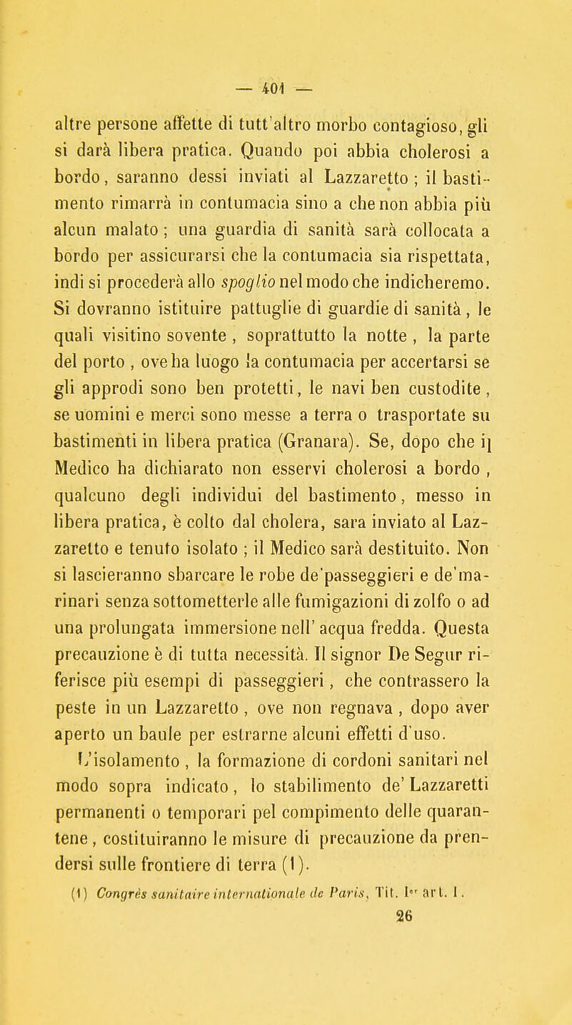 altre persone affette di tutt'altro morbo contagioso, fìfli si darà libera pratica. Quando poi abbia cholerosi a bordo, saranno dessi inviati al Lazzaretto ; il basti- mento rimarrà in contumacia sino a che non abbia più alcun malato ; una guardia di sanità sarà collocata a bordo per assicurarsi che la contumacia sia rispettata, indi si procederà allo spoglio nel modo che indicheremo. Si dovranno istituire pattuglie di guardie di sanità , le quali visitino sovente , soprattutto la notte , la parte del porto , ove ha luogo la contumacia per accertarsi se gli approdi sono ben protetti, le navi ben custodite, se uomini e merci sono messe a terra o trasportate su bastimenti in libera pratica (Granara). Se, dopo che i\ Medico ha dichiarato non esservi cholerosi a bordo , qualcuno degli individui del bastimento, messo in libera pratica, è colto dal cholera, sarà inviato al Laz- zaretto e tenuto isolato ; il Medico sarà destituito. Non si lasceranno sbarcare le robe depasseggieri e de'ma- rinari senza sottometterle alle fumigazioni di zolfo o ad una prolungata immersione nell'acqua fredda. Questa precauzione è di tutta necessità. Il signor De Segur ri- ferisce più esempi di passeggieri, che contrassero la peste in un Lazzaretto , ove non regnava , dopo aver aperto un baule per estrarne alcuni effetti d'uso. L'isolamento , la formazione di cordoni sanitari nel modo sopra indicato, lo stabilimento de' Lazzaretti permanenti o temporari pel compimento delle quaran- tene , costituiranno le misure di precauzione da pren- dersi sulle frontiere di terra (1). (1) Congrès sani taire internationale de Paris, Tit. Ier ari. I. 26