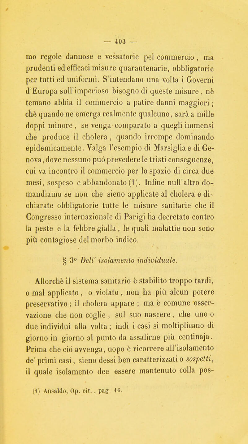 mo regole dannose e vessatorie pel commercio , ma prudenti ed efficaci misure quarantenarie, obbligatorie per tutti ed uniformi. S'intendano una volta i Governi d'Europa sull'imperioso bisogno di queste misure , nè temano abbia il commercio a patire danni maggiori ; che quando ne emerga realmente qualcuno, sarà a mille doppi minore , se venga comparato a quegli immensi che produce il cholera, quando irrompe dominando epidemicamente. Valga l'esempio di Marsiglia e di Ge- nova, dove nessuno può prevedere le tristi conseguenze, cui va incontro il commercio per Io spazio di circa due mesi, sospeso e abbandonato (i). Infine null'altro do- mandiamo se non che sieno applicate al cholera e di- chiarate obbligatorie tutte le misure sanitarie che il Congresso internazionale di Parigi ha decretato contro la peste e la febbre gialla , le quali malattie non sono più contagiose del morbo indico. § 3° Dell' isolamento individuale. Allorché il sistema sanitario è stabilito troppo tardi, o mal applicato, o violato , non ha più alcun potere preservativo ; il cholera appare ; ma è comune osser- vazione che non coglie , sul suo nascere , che uno o due individui alla volta ; indi i casi si moltiplicano di giorno in giorno al punto da assalirne più centinaja. Prima che ciò avvenga, uopo è ricorrere all'isolamento de' primi casi, sieno dessi ben caratterizzati o sospetti, il quale isolamento dee essere mantenuto colla pos- (1) Ansaldo, Op. cir., pag. 16.