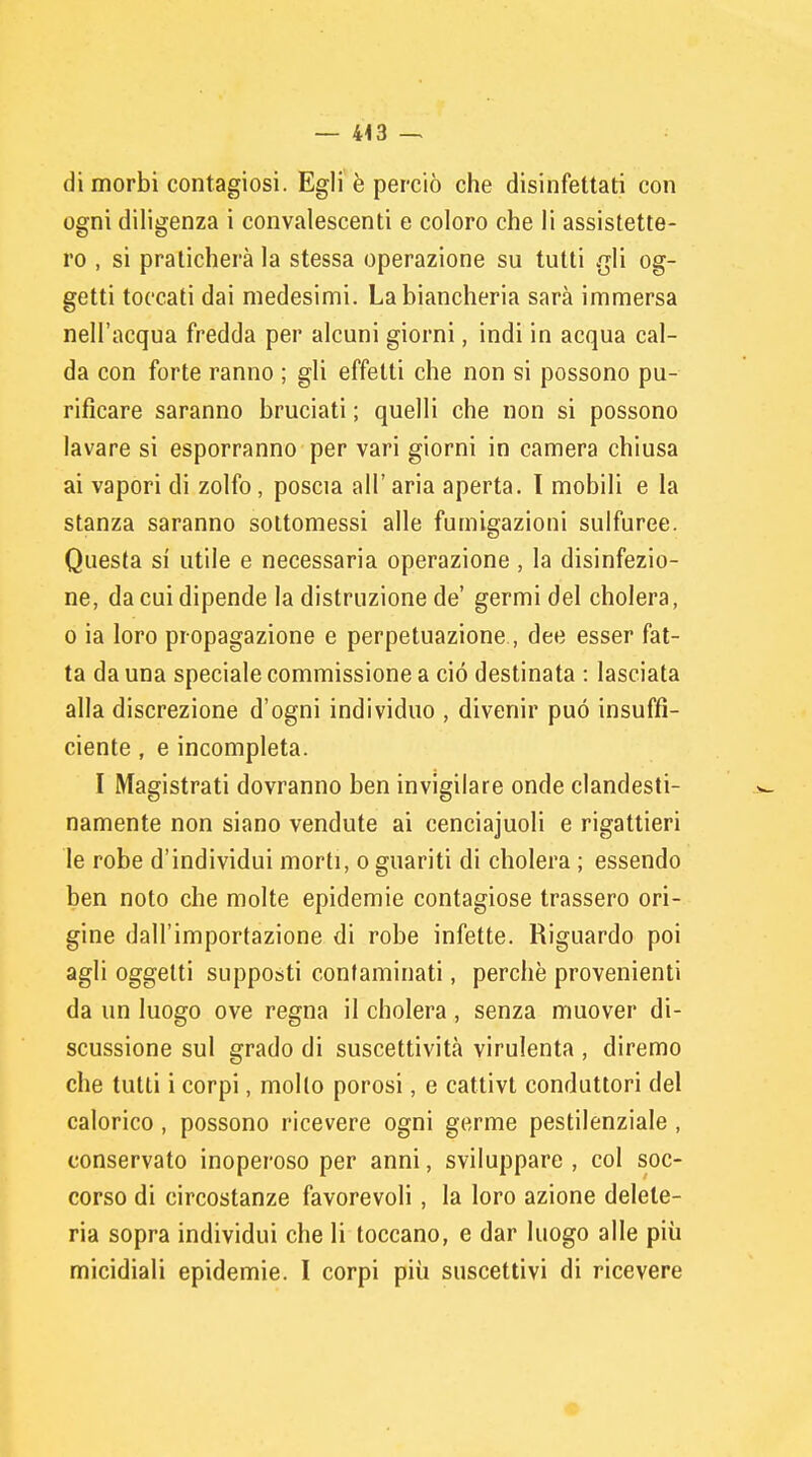 di morbi contagiosi. Egli è perciò che disinfettati con ogni diligenza i convalescenti e coloro che li assistette- ro , si praticherà la stessa operazione su tutti gli og- getti toccati dai medesimi. La biancheria sarà immersa nell'acqua fredda per alcuni giorni, indi in acqua cal- da con forte ranno ; gli effetti che non si possono pu- rificare saranno bruciati ; quelli che non si possono lavare si esporranno per vari giorni in camera chiusa ai vapori di zolfo, poscia all' aria aperta. I mobili e la stanza saranno sottomessi alle fumigazioni sulfuree. Questa si utile e necessaria operazione, la disinfezio- ne, da cui dipende la distruzione de' germi del cholera, o ia loro propagazione e perpetuazione, dee esser fat- ta da una speciale commissione a ciò destinata : lasciata alla discrezione d'ogni individuo , divenir può insuffi- ciente , e incompleta. I Magistrati dovranno ben invigilare onde clandesti- namente non siano vendute ai cenciajuoli e rigattieri le robe d'individui morti, o guariti di cholera ; essendo ben noto che molte epidemie contagiose trassero ori- gine dall'importazione di robe infette. Riguardo poi agli oggetti supposti contaminati, perchè provenienti da un luogo ove regna il cholera, senza muover di- scussione sul grado di suscettività virulenta , diremo che tutti i corpi, mollo porosi, e cattivt conduttori del calorico , possono ricevere ogni germe pestilenziale , conservato inoperoso per anni, sviluppare, col soc- corso di circostanze favorevoli, la loro azione delete- ria sopra individui che li toccano, e dar luogo alle più