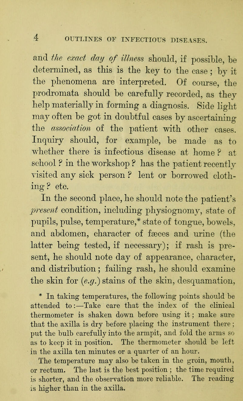 and the exact clay of illness should, if possible, be determined, as this is the key to the case ; by it the phenomena are interpreted. Of course, the prodromata should be carefully recorded, as they help materially in forming a diagnosis. Side light may often be got in doubtful cases by ascertaining the association of the patient with other cases. Inquiry should, for example, be made as to whether there is infectious disease at home ? at school ? in the workshop ? has the patient recently visited any sick person ? lent or borrowed cloth- ing ? etc. In the second place, he should note the patient's present condition, including physiognomy, state of pupils, pulse, temperature,* state of tongue, bowels, and abdomen, character of faeces and urine (the latter being tested, if necessary); if rash is pre- sent, he should note day of appearance, character, and distribution; failing rash, he should examine the skin for (e.g.) stains of the skin, desquamation, * In taking temperatures, the following points should be attended to:—Take care that the index of the clinical thermometer is shaken down before using it; make sure that the axilla is dry before placing the instrument there ; put the bulb carefully into the armpit, and fold the arms so as to keep it in position. The thermometer should be left in the axilla ten minutes or a quarter of an hour. The temperature may also be taken in the groin, mouth, or rectum. The last is the best position ; the time required is shorter, and the observation more reliable. The reading is higher than in the axilla.