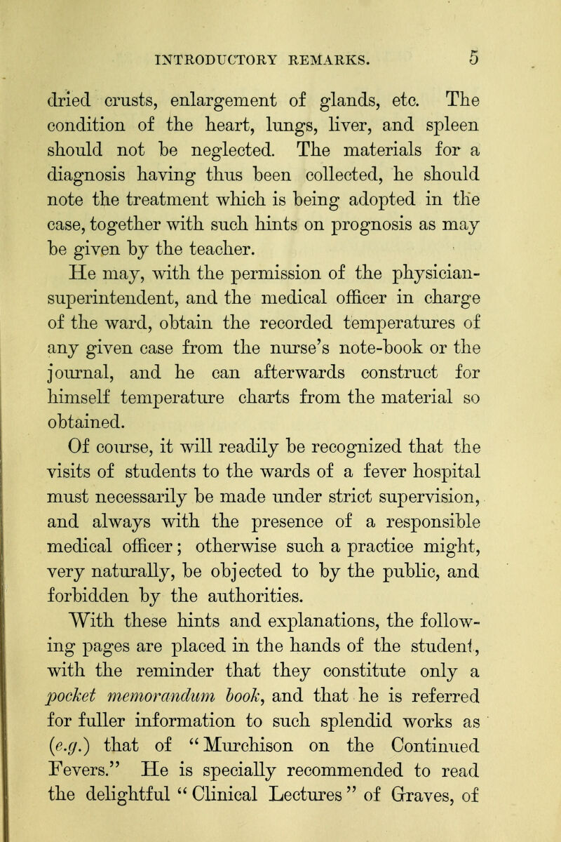 dried crusts, enlargement of glands, etc. The condition of the heart, lungs, liver, and spleen should not be neglected. The materials for a diagnosis having thus been collected, he should note the treatment which is being adopted in the case, together with such hints on prognosis as may be given by the teacher. He may, with the permission of the physician- superintendent, and the medical officer in charge of the ward, obtain the recorded temperatures of any given case from the nurse's note-book or the journal, and he can afterwards construct for himself temperature charts from the material so obtained. Of course, it will readily be recognized that the visits of students to the wards of a fever hospital must necessarily be made under strict supervision, and always with the presence of a responsible medical officer; otherwise such a practice might, very naturally, be objected to by the public, and forbidden by the authorities. With these hints and explanations, the follow- ing pages are placed in the hands of the student, with the reminder that they constitute only a pocket memorandum book, and that he is referred for fuller information to such splendid works as (e.g.) that of Murchison on the Continued Fevers. He is specially recommended to read the delightful  Clinical Lectures  of Graves, of