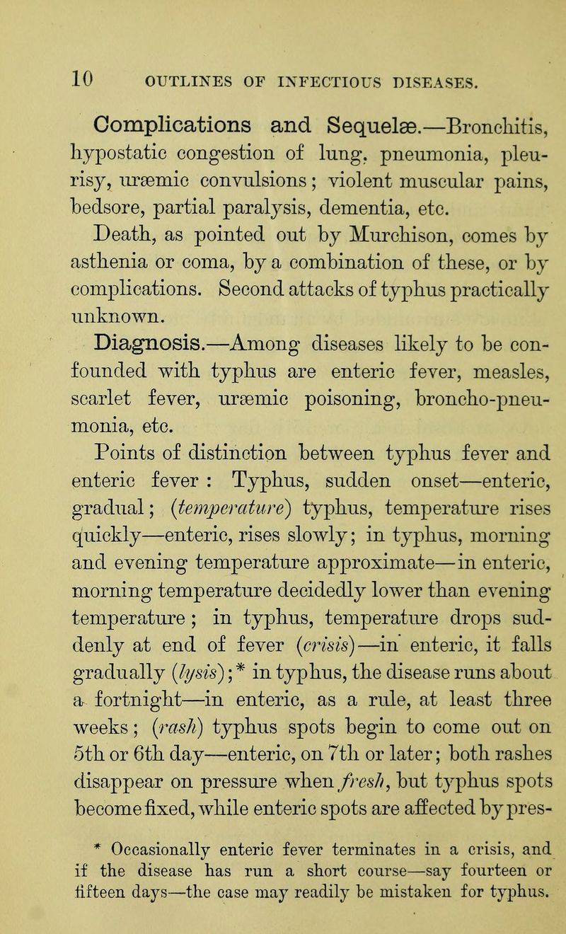 Complications and Sequelae.—Bronchitis, hypostatic congestion of lung, pneumonia, pleu- risy, ursemio convulsions; violent muscular pains, bedsore, partial paralysis, dementia, etc. Death, as pointed out by Murchison, comes by asthenia or coma, by a combination of these, or by complications. Second attacks of typhus practically unknown. Diagnosis.—Among diseases likely to be con- founded with typhus are enteric fever, measles, scarlet fever, uraemic poisoning, broncho-pneu- monia, etc. Points of distinction between typhus fever and enteric fever : Typhus, sudden onset—enteric, gradual; (temperature) typhus, temperature rises quickly—enteric, rises slowly; in typhus, morning and evening temperature approximate—in enteric, morning temperature decidedly lower than evening temperature ; in typhus, temperature drops sud- denly at end of fever (crisis)—in enteric, it falls gradually (lysis); * in typhus, the disease runs about a fortnight—in enteric, as a rule, at least three weeks; {rash) typhus spots begin to come out on 5th or 6th day—enteric, on 7th or later; both rashes disappear on pressure when fres/i, but typhus spots become fixed, while enteric spots are affected by pres- * Occasionally enteric fever terminates in a crisis, and if the disease has rnn a short course—say fourteen or fifteen days—the case may readily be mistaken for typhus.