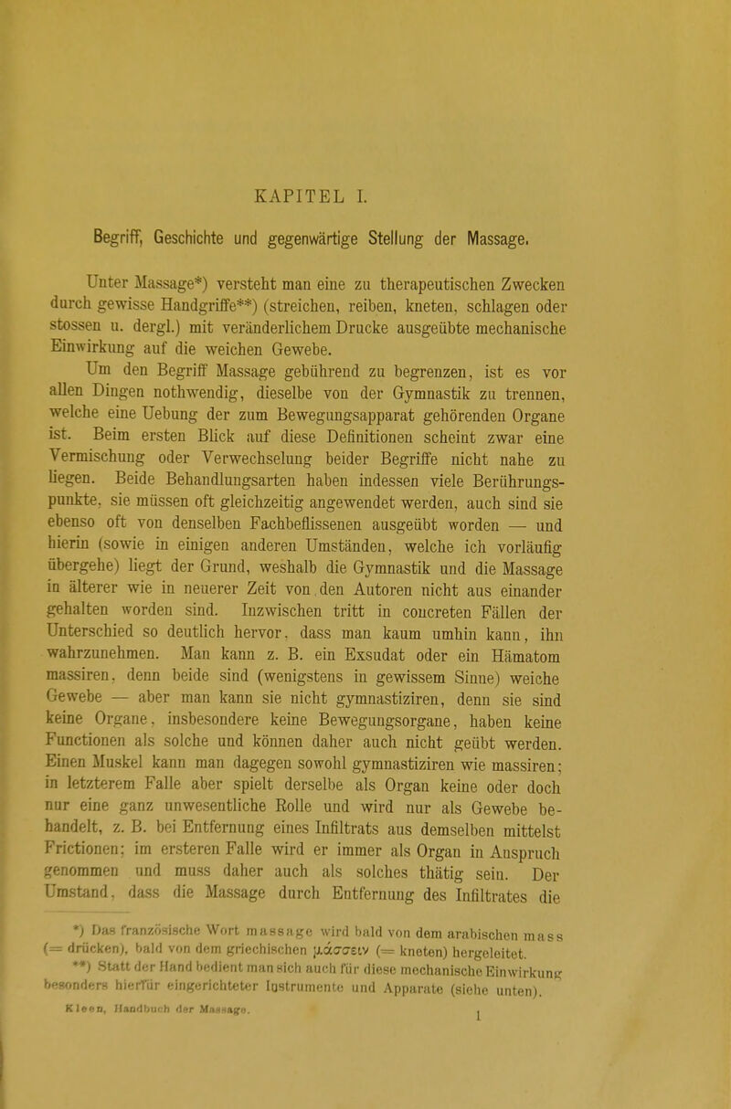 Begriff, Geschichte und gegenwärtige Stellung der Massage- Unter Massage*) versteht man eine zu therapeutischen Zwecken durch gewisse Handgriffe**) (streichen, reiben, kneten, schlagen oder stossen u. dergl.) mit veränderlichem Drucke ausgeübte mechanische Einwirkimg auf die weichen Gewebe. Um den Begriff Massage gebührend zu begrenzen, ist es vor allen Dingen nothwendig, dieselbe von der Gymnastik zu trennen, welche eine Uebung der zum Bewegungsapparat gehörenden Organe ist. Beim ersten Blick auf diese Definitionen scheint zwar eine Vermischung oder Verwechselung beider Begriffe nicht nahe zu liegen. Beide Behandlungsarten haben indessen viele Berührungs- punkte, sie müssen oft gleichzeitig angewendet werden, auch sind sie ebenso oft von denselben Fachbeflissenen ausgeübt worden — und hierin (sowie in einigen anderen Umständen, welche ich vorläufig übergehe) liegt der Grund, weshalb die Gymnastik und die Massage in älterer wie in neuerer Zeit von , den Autoren nicht aus einander gehalten worden sind. Inzwischen tritt in coucreten Fällen der Unterschied so deutlich hervor, dass man kaum umhin kann, ihn wahrzunehmen. Man kann z. B. ein Exsudat oder ein Hämatom massiren. denn beide sind (wenigstens in gewissem Sinne) weiche Gewebe — aber man kann sie nicht gymnastiziren, denn sie sind keine Organe, insbesondere keine Bewegungsorgane, haben keine Functionen als solche und können daher auch nicht geübt werden. Einen Muskel kann man dagegen sowohl gymnastiziren wie massiren; in letzterem Falle aber spielt derselbe als Organ keine oder doch nur eine ganz unwesentliche Rolle und wird nur als Gewebe be- handelt, z. B. bei Entfernung eines Infiltrats aus demselben mittelst Frictionen; im ersteren Falle wird er immer als Organ in Anspruch genommen und muss daher auch als solches thätig sein. Der Umstand, dass die Massage durch Entfernung des Infiltrates die *) Das französische Wort massage wird bald von dem arabischen mass (= drücken), bald von dem griechischen jxdo-asiy (= itneten) hergeleitet. **) Statt der Hand bedient man sich auch für diese mechanische Einwirkung besonders hieiTdr eingerichteter lostrumente und Apparate (siehe unten). Kleen, Handbuch der MaHaago. ,