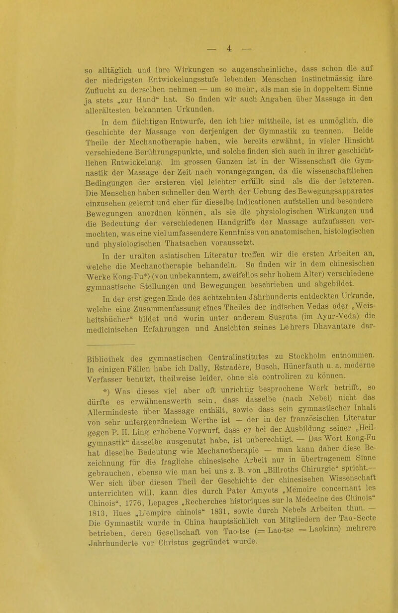 so alltäglich und ihre Wirkungen so augenscheinliche, dass schon die auf der niedrigsten Entwickelungsstufe lebenden Menschen instinctmässig ihre Zuflucht zu derselben nehmen — um so mehr, als man sie in doppeltem Sinne ja stets „zur Hand hat. So finden wir auch Angaben über Massage in den allerältesten bekannten Urkunden. In dem flüchtigen Entwürfe, den ich hier mittheile, ist es unmöglich, die Geschichte der Massage von derjenigen der Gymnastik zu trennen. Beide Theile der Mechanotherapie haben, wie bereits erwähnt, in vieler Hinsicht verschiedene Berührungspunkte, und solche finden sich auch in ihrer geschicht- lichen Entwickelung. Im grossen Ganzen ist in der Wissenschaft die GjTn- nastik der Massage der Zeit nach vorangegangen, da die wissenschaftlichen Bedingungen der ersteren viel leichter erfüllt sind als die der letzteren. Die Menschen haben schneller den Werth der Uebung des Bewegungsapparates einzusehen gelernt und eher für dieselbe Indicationen aufstellen und besondere Bewegungen anordnen können, als sie die physiologischen Wirkungen und die Bedeutung der verschiedenen Handgriffe der Massage aufzufassen ver- mochten, was eine viel umfassendere Kenntniss von anatomischen, histologischen und physiologischen Thatsachen voraussetzt. In der uralten asiatischen Literatur treffen wir die ersten Arbeiten an, welche die Mechanotherapie behandeln. So finden wir in dem chinesischen Werke Kong-Fu*) (von unbekanntem, zweifellos sehr hohem Alter) verschiedene gymnastische Stellungen und Bewegungen beschrieben und abgebUdet. In der erst gegen Ende des achtzehnten Jahrhunderts entdeckten Urkunde, welche eine Zusammenfassung eines Theiles der indischen Vedas oder „Weis- heltsbücher bildet und worin unter anderem Susruta (im Ayur-Veda) die medicinischen Erfahrungen und Ansichten seines Lehrers Dhavantare dar- Bibliothek des gymnastischen Centraiinstitutes zu Stockholm entnommen. In einigen Fällen habe ich Daily, Estradere, Busch, Hünerfauth u. a. moderne Verfasser benutzt, theilweise leider, ohne sie controliren zu können. *) Was dieses viel aber oft unrichtig besprochene Werk betrifft, so dürfte es erwähnenswerth sein, dass dasselbe (nach Nebel) nicht das Allermindeste über Massage enthält, sowie dass sein gymnastischer Inhalt von sehr untergeordnetem Werthe ist - der in der franzosischen Literatur gegen P H Ling erhobene Vorwurf, dass er bei der Ausbildung semer „Heil- gymnastik dasselbe ausgenutzt habe, ist unberechtigt. - Das Wort Kong-Pu hat dieselbe Bedeutung wie Mechanotherapie - man kann daher diese Be- zeichnung für die fragliche chinesische Arbeit nur in übertragenem Sinne gebrauchen, ebenso ^vie man bei uns z.B. von „Billroths Chirurgie spricht. Wer sich über diesen Theil der Geschichte der chinesischen Wissenschaft unterrichten will, kann dies durch Pater Amyots „Memoire concernant los Chinois 1776, Lepages „Recherches historiques sur la Médecme des Chinois 1813, Kues „L'empire chinois 1831, sowie durch Nebels Arbeiten thun. - Die Gymnastik wurde in China hauptsächlich von Mitgliedern der Tao-becte betrieben, deren Gesellschaft von Tao-tse (= Lao-tse = Laokmn) mehrere Jahrhunderte vor Christus gegründet wurde.