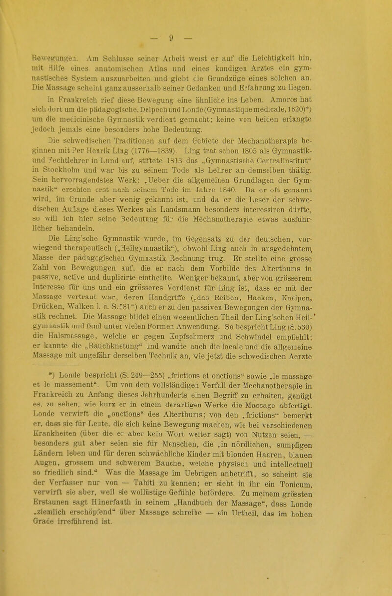 Bewegungen. Am Schlüsse seiner Arbeit weist er auf die Leiciitigiteit hin, mit Hilfe eines anatomischen Atlas und eines kundigen Arztes ein gym- nastisches System auszuarbeiten und giebt die Grundzüge eines solchen an. Die Massage scheint ganz ausserhalb seiner Gedanken und Erfahrung zu liegen. In Frankreich rief diese Bewegung eine ähnliche ins Leben. Amoros hat sich dort um die pädagogische, DelpechundLonde(Gymnastiquemédicale, 1820)*; um die medicinische Gymnastik verdient gemacht; keine von beiden erlangte jedoch jemals eine besonders hohe Bedeutung. Die schwedischen Traditionen auf dem Gebiete der Mechanotherapie be- ginnen mit Per Henrik Ling (1776—1839). Ling trat schon 1805 als Gyranastik- und Fechtlehrerin Lund auf, stiftete 1813 das „Gymnastische Centraiinstitut in Stockholm und war bis zu seinem Tode als Lehrer an demselben thätig. Sein hervorragendstes Werk: „Ueber die allgemeinen Grundlagen der Gym- nastik erschien erst nach seinem Tode im Jahre 1840. Da er oft genannt wird, im Grunde aber wenig gekannt ist, und da er die Leser der schwe- dischen Auflage dieses Werkes als Landsmann besonders interessiren dürfte, so will ich hier seine Bedeutung für die Mechanotherapie etwas ausführ- licher behandeln. Die Lingsche Gymnastik wurde, im Gegensatz zu der deutschen, vor- wiegend therapeutisch („Heilgymnastik), obwohl Ling auch in ausgedehnten; -Masse der pädagogischen Gymnastik Rechnung trug. Er stellte eine grosse Zahl von Bewegungen auf, die er nach dem Vorbilde des Alterthums in passive, active und duplicirte eintheilte. Weniger bekannt, aber von grösserem Interesse für uns und ein grösseres Verdienst für Ling ist, dass er mit der Massage vertraut war, deren Handgriffe („das Reiben, Hacken, Kneipen, Drücken, Walken 1. c. S.öSl) auch er zu den passiven Bewegungen der Gymna- stik rechnet. Die Massage bildet einen wesentUchen Theil der Ling'schen Heil- * gymnastik und fand unter vielen Formen Anwendung. So bespricht Ling (8.530) die Halsmassage, welche er gegen Kopfschmerz und Schwndel empfiehlt; er kannte die „Bauchknetung und wandte auch die locale und die allgemeine Massage mit ungefähr derselben Technik an, wie jetzt die schwedischen Aerzte *) Londe bespricht (S. 249—255) „frictions et onctions sowie „le massage et le massement. Um von dem vollständigen Verfall der Mechanotherapie in Frankreich zu Anfang dieses Jahrhunderts einen Begriff zu erhalten, genügt es, zu sehen, wie kurz er in einem derartigen Werke die Massage abfertigt. Londe verwirft die „onctions des Alterthuras; von den „frictions bemerkt er, dass sie für Leute, die sich keine Bewegung machen, wie bei verschiedenen Krankheiten (über die er aber kein Wort weiter sagt) von Nutzen seien, — besonders gut aber seien sie für Menschen, die „in nördlichen, sumpfigen Ländern leben und für deren schwächliche Kinder mit blonden Haaren, blauen Augen, grossem und schwerem Bauche, welche physisch und intellectuell 80 friedlich sind. Was die Massage im Uebrigen anbetrifft, so scheint sie der Verfasser nur von — Tahiti zu kennen; er sieht in ihr ein Tonicum, verwirft sie aber, weil sie wollüstige Gefühle befördere. Zu meinem grössten Erstaunen sagt Hünerfauth in seinem „Handbuch der Massage, dass Londe „ziemlich erschöpfend über Massage schreibe — ein Urtheil, das im hohen Grade irrerdhrend ist.