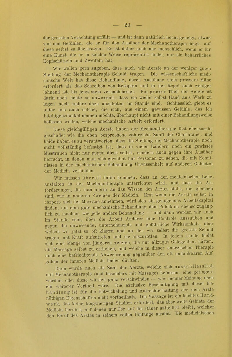 der grössten Verachtung erfüllt — und ist dann natürlich leicht geneigt, etwas von den Gefühlen, die er für den Ausüber der Mechanotherapie hegt, auf diese selbst zu übertragen. Es ist daher auch nur menschlich, wenn er für eine Kunst, die er in solcher Weise repräsentirt findet, nur ein beharrliches Kopfschütteln und Zweifeln hat. Wir wollen gern zugeben, dass auch wir Aerzte an der weniger guten Stellung der Mechanotherapie Schuld tragen. Die wissenschaftliche medi- cinische Welt hat diese Behandlung, deren Ausübung stets grössere Mühe erfordert als das Schreiben von Recepten und in der Regel auch weniger lohnend ist, bis jetzt stets vernachlässigt. Ein grosser Theil der Aerzte ist darin noch heute so unwissend, dass sie weder selbst Hand an's Werk zu legen noch andere dazu anzuleiten im Stande sind. Schliesslich giebt es unter uns auch solche, die sich, aus einem gewissen Gefühle, das ich Intelligenzdünkel nennen möchte, überhaupt nicht mit einer Behandlungsweise befassen wollen, welche mechanische Arbeit erfordert. Diese gleichgültigen Aerzte haben der Mechanotherapie fast ebensosehr geschadet me die oben besprochene zahlreiche Zunft der Charlatane, und beide haben es zu verantworten, dass die Stellung der Mechanotherapie noch nicht vollständig befestigt ist, dass in vielen Ländern noch ein gewisses Misstrauen nicht nur gegen diese selbst, sondern auch gegen ihre Ausüber herrscht, in denen man sich gewöhnt hat Personen zu sehen, die mit Kennt- nissen in der mechanischen Behandlung Umvissenheit auf anderen Gebieten der Medicin verbinden. Wir müssen überall dahin kommen, dass an den medicinischen Lehr-, anstalten in der Mechanotherapie unterrichtet wird, und dass die An- forderungen, die man hierin an das Wissen des Arztes stellt, die gleichen sind, wie in anderen Zweigen der Medicin. Erst wenn die Aerzte selbst in corpore sich der Massage annehmen, wird sich ein genügendes Arbeitskapital finden, um eine gute mechanische Behandlung dem Publikum ebenso zugäng- lich zu machen, wne jede andere Behandlung — und dann werden w auch im Stande sein, über die Arbeit Anderer eine Controle auszuüben imd gegen die unwissende, unternehmende und gefährliche Wirksamkeit, über welche wir jetzt so oft klagen und an der wir selbst die grösste Schuld tragen, mit Kraft aufzutreten und sie auszurotten. In jedem Lande findet sich eine Menge von jüngeren Aerzten, die nur allzugut Gelegenheit hätten, die Massage selbst zu ertheUen, und welche in dieser energischen Therapie auch eine befriedigende Abwechselung gegenüber den oft undankbaren Auf- gaben der inneren Medicin finden dürften. Dann würde auch die Zahl der Aerzte, welche sich ausschliesslich mit Mechanotherapie (und besonders mit Massage) befassen, eine geringere werden, oder diese würden ganz verschwinden — was meiner Meinung nach ein weiterer Vortheil wäre. Die exclusive Beschäftigung mit dieser Be- handlung ist für die Entwickelung und Aufrechterhaltung der dem Arzte nöthigen Eigenschaften nicht vortheilhaft. Die Massage ist ein leichtes Hand- werk, das keine langwierigen Studien erfordert, das aber weite Gebiete der Medicin berührt, auf denen nur Der auf die Dauer sattelfest bleibt, welcher den Beruf des Arztes in seinem vollen Umfange ausübt. Die medicinischen