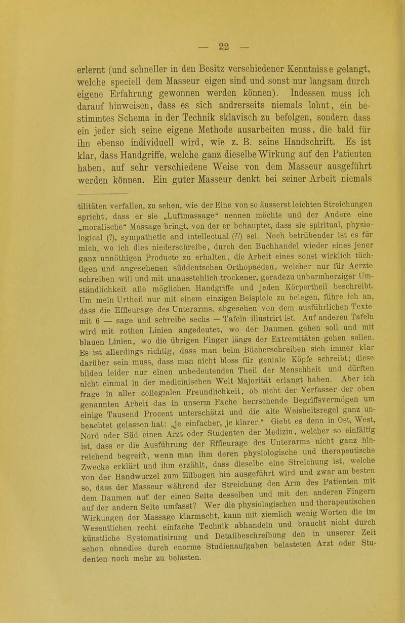 erlernt (und schneller in den Besitz verschiedener Kenntaiss e gelangt, welche speciell dem Masseur eigen sind und sonst nur langsam durch eigene Erfahrung gewonnen werden können). Indessen muss ich darauf hinweisen, dass es sich andrerseits niemals lohnt, ein be- stimmtes Schema in der Technik sklavisch zu befolgen, sondern dass ein jeder sich seine eigene Methode ausarbeiten muss, die bald für ihn ebenso individuell wird, wie z. ß. seine Handschrift. Es ist klar, dass Handgriffe, welche ganz dieselbe Wirkung auf den Patienten haben, auf sehr verschiedene Weise von dem Masseur ausgeführt werden können. Ein guter Masseur denkt bei seiner Arbeit niemals tüitäten verfallen, zu sehen, wie der Eine von so äusserst leichten Streichungen spricht, dass er sie „Luftmassage nennen möchte und der Andere eine „moralische Massage bringt, von der er behauptet, dass sie spiritual, physio- logical (?), sympathetic and intellectual (??) sei. Noch betrübender ist es für mich, wo ich dies niederschreibe, durch den Buchhandel wieder eines jener ganz unnöthigen Producte zu erhalten, die Arbeit eines sonst wirklich tüch- tigen und angesehenen süddeutschen Orthopaeden, welcher nur für Aerzte schreiben will und mit unausstehlich trockener, geradezu unbarmherziger Um- ständlichkeit alle möglichen Handgriife und jeden Körpertheil beschreibt. Um mein Urtheil nur mit einem einzigen Beispiele zu belegen, führe ich an, dass die Bffleurage des Unterarms, abgesehen von dem ausführlichen Texte mit 6 — sage und schreibe sechs - Tafeln illustrirt ist. Auf anderen Tafeln Adrd mit rothen Linien angedeutet, wo der Daumen gehen soll und mit blauen Linien, wo die übrigen Pinger längs der Extremitäten gehen sollen. Es ist allerdings richtig, dass man beim Bücherschreiben sich immer klar darüber sein muss, dass man nicht bloss für geniale Köpfe schreibt; diese bilden leider nur einen unbedeutenden Theil der Menschheit und durften nicht einmal in der medicinischen Welt Majorität erlangt haben. Aber ich frage in aller coUegialen Freundlichkeit, ob nicht der Verfasser der oben genannten Arbeit das in unserm Fache herrschende Begrilfsvermogen um einige Tausend Procent unterschätzt und die alte Weisheitsregel ganz un- beachtet gelassen hat: „je einfacher, je klarer. Giebt es denn in Ost. West. Nord oder Süd einen Arzt oder Studenten der Medizin, welcher so emfaltig ist dass er die Ausführung der Effleurage des Unterarms nicht ganz lun- reichend begreift, wenn man ihm deren physiologische und therapeuüsche Zwecke erklärt und ihm erzählt, dass dieselbe eine Streichung ist, welche von der Handwurzel zum Ellbogen hin ausgeführt wird und zwar am besten 80 dass der Masseur während der Streichung den Arm des Patienten mit dem Daumen auf der einen Seite desselben und mit arideren Fingern auf der andern Seite umfasst? Wer die physiologischen und therapeut^chen Wirkungen der Massage klarmacht, kann mit ziemlich wenig Worten die im Wesentlichen recht einfache Technik abhandeln und braucht nicht durch künstliche Systematisirung und Detailbeschreibung den in unserer ^eit schon ohnedies durch enorme Studienaufgaben belasteten Arzt oder Stu- denten noch mehr zu belasten.