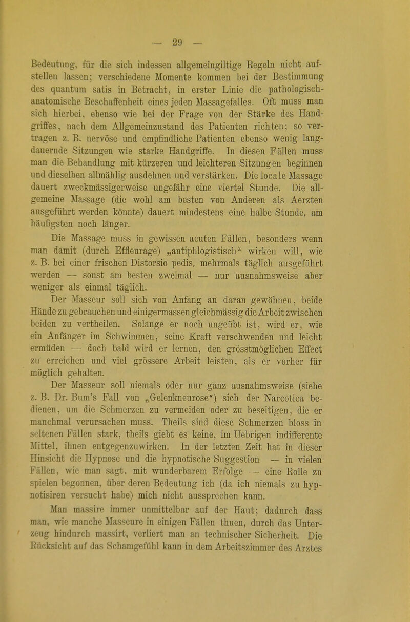 Bedeutung, für die sich indessen allgemeingiltige Regeln nicht auf- stellen lassen; verschiedene Momente kommen bei der Bestimmung des quantum satis in Betracht, in erster Linie die pathologisch- anatomische Beschaffenheit eines jeden Massagefalles. Oft muss man sich hierbei, ebenso wie bei der Frage von der Stärke des Hand- griffes, nach dem Allgemeinzustand des Patienten richten; so ver- tragen z. B. nervöse und empfindliche Patienten ebenso wenig lang- dauernde Sitzungen wie starke Handgriffe. In diesen Fällen muss man die Behandlung mit kürzeren und leichteren Sitzungen beginnen und dieselben allmählig ausdehnen und verstärken. Die locale Massage dauert zweckmässigerweise ungefähr eine viertel Stunde. Die all- gemeine Massage (die wohl am besten von Anderen als Aerzten ausgeführt werden könnte) dauert mindestens eine halbe Stunde, am häufigsten noch länger. Die Massage muss in gewissen acuten Fällen, besonders wenn man damit (durch Effleurage) „antiphlogistisch wirken will, wie z. B. bei einer frischen Distorsio pedis, mehrmals täglich ausgeführt werden — sonst am besten zweimal — nur ausnahmsweise aber weniger als einmal täglich. Der Masseur soll sich von Anfang an daran gewöhnen, beide Hände zu gebrauchen und einigermassen gleichmässig die Arbeit zwischen beiden zu vertheilen. Solange er noch ungeübt ist, wird er, wie ein Anfänger im Schwimmen, seine Kraft verschwenden und leicht ermüden — doch bald wird er lernen, den grösstmöglichen Effect zu erreichen und viel grössere Arbeit leisten, als er vorher für möglich gehalten. Der Masseur soll niemals oder nur ganz ausnahmsweise (siehe z. B. Dr. Bum's Fall von „Gelenkneurose) sich der Narcotica be- dienen, um die Schmerzen zu vermeiden oder zu beseitigen, die er manchmal verursachen muss. Theils sind diese Schmerzen bloss in seltenen Fällen stark, theils giebt es keine, im Uebrigen indifferente Mittel, ihnen entgegenzuwirken. In der letzten Zeit hat in dieser Hinsicht die Hypnose und die hypnotische Suggestion — in vielen Fällen, wie man sagt, mit wunderbarem Erfolge - eine Rolle zu spielen begonnen, über deren Bedeutung ich (da ich niemals zu hyp- notisiren versucht habe) mich nicht aussprechen kann. Man massire immer unmittelbar auf der Haut; dadurch dass man, wie manche Masseure in einigen Fällen thuen, durch das Unter- '/J:ng hindurch massirt, verliert man an technischer Sicherheit. Die Rücksicht auf das Schamgefühl kann in dem Arbeitszimmer des Arztes