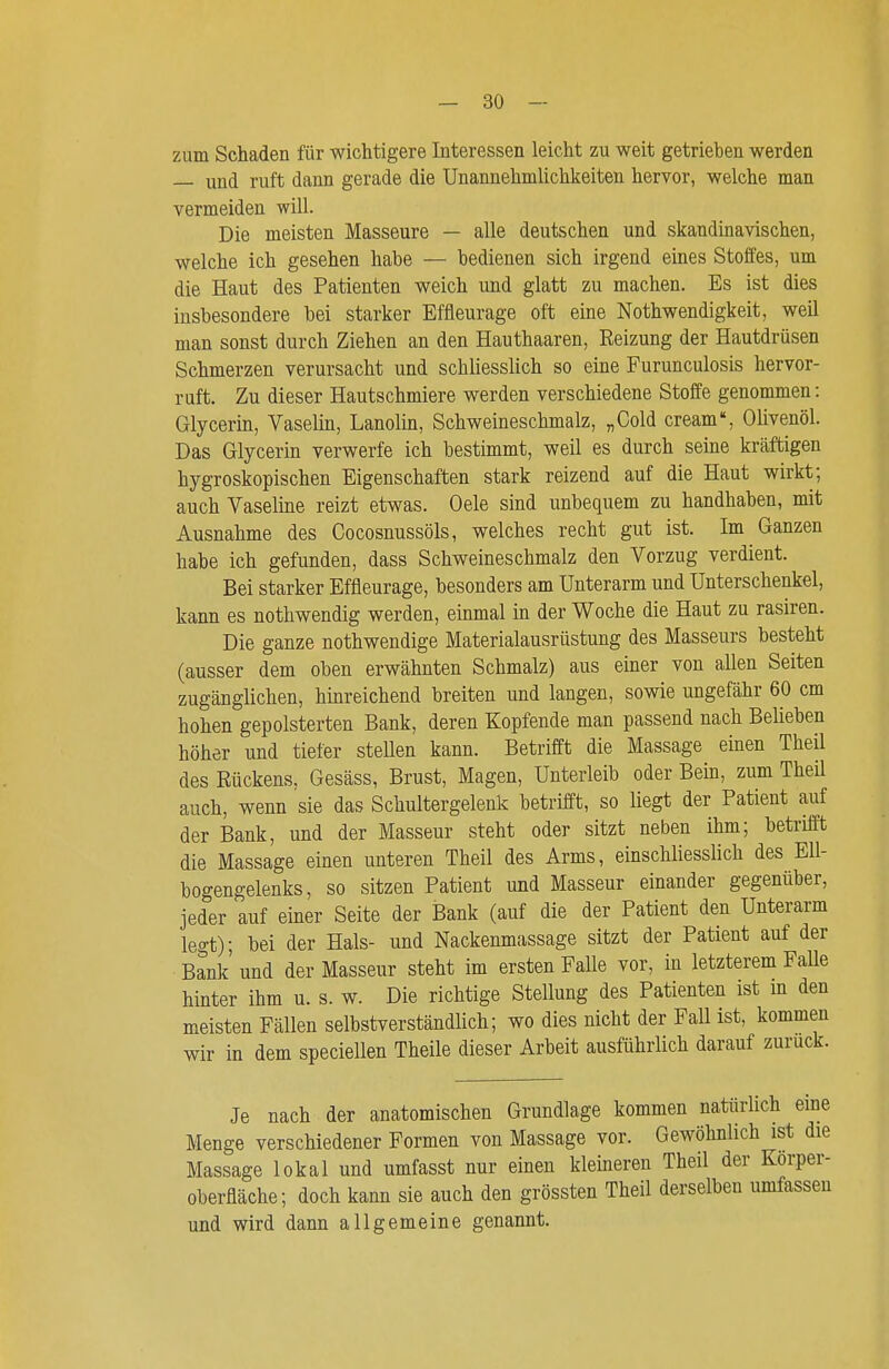 zum Schaden für wichtigere Interessen leicht zu weit getrieben werden und ruft dann gerade die Unannehmlichkeiten hervor, welche man vermeiden wiU. Die meisten Masseure — alle deutschen und skandinavischen, welche ich gesehen habe — bedienen sich irgend eines Stoffes, um die Haut des Patienten weich und glatt zu machen. Es ist dies insbesondere bei starker Effleurage oft eine Nothwendigkeit, weil man sonst durch Ziehen an den Hauthaaren, Eeizung der Hautdrüsen Schmerzen verursacht und schliesslich so eine Furunculosis hervor- ruft. Zu dieser Hautschmiere werden verschiedene Stoffe genommen: Glycerin, Vaselin, Lanolin, Schweineschmalz, „Gold cream, Olivenöl. Das Glycerin verwerfe ich bestimmt, weil es durch seine kräftigen hygroskopischen Eigenschaften stark reizend auf die Haut wirkt; auch Vaseline reizt etwas. Oele sind unbequem zu handhaben, mit Ausnahme des Cocosnussöls, welches recht gut ist. Im Ganzen habe ich gefunden, dass Schweineschmalz den Vorzug verdient. Bei starker Effleurage, besonders am Unterarm und Unterschenkel, kann es nothwendig werden, einmal in der Woche die Haut zu rasiren. Die ganze nothwendige Materialausrüstung des Masseurs besteht (ausser dem oben erwähnten Schmalz) aus einer von allen Seiten zugänglichen, hinreichend breiten und langen, sowie ungefähr 60 cm hohen gepolsterten Bank, deren Kopfende man passend nach Belieben höher und tiefer stellen kann. Betrifft die Massage einen Theil des Eückens, Gesäss, Brust, Magen, Unterleib oder Bein, zum Theil auch, wenn sie das Schultergelenk betrifft, so liegt der Patient auf der Bank, und der Masseur steht oder sitzt neben ihm; betrifft die Massage einen unteren Theil des Arms, einschliesslich des Ell- bogengelenks, so sitzen Patient und Masseur einander gegenüber, jeder auf einer Seite der Bank (auf die der Patient den Unterarm legt); bei der Hals- und Nackenmassage sitzt der Patient auf der Bank' und der Masseur steht im ersten Falle vor, in letzterem Falle hinter ihm u. s. w. Die richtige Stellung des Patienten ist m den meisten Fällen selbstverständlich; wo dies nicht der Fall ist, kommen wir in dem speciellen Theile dieser Arbeit ausführlich darauf zurück. Je nach der anatomischen Grundlage kommen natürlich eine Menge verschiedener Formen von Massage vor. Gewöhnlich ist die Massage lokal und umfasst nur einen kleineren Theil der Korper- oberfläche; doch kann sie auch den grössten Theil derselben umfassen und wird dann allgemeine genannt.