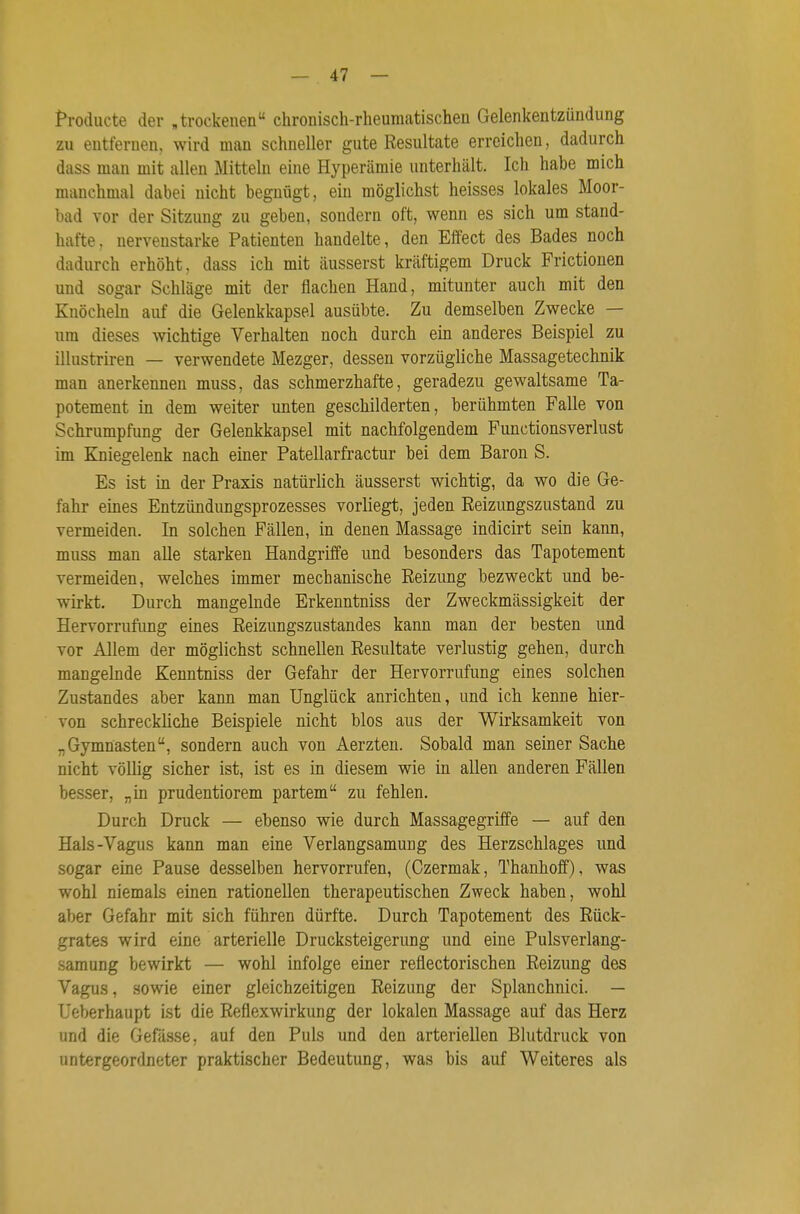 Prodiicte der ,trockenen chronisch-rheumatischen Gelenkentzündung zu entfernen, wird man schneller gute Resultate erreichen, dadurch dass man mit allen Mitteln eine Hyperämie unterhält. Ich habe mich manchmal dabei nicht begnügt, ein möglichst heisses lokales Moor- bad vor der Sitzung zu geben, sondern oft, wenn es sich um stand- hafte, nervenstarke Patienten handelte, den Effect des Bades noch dadurch erhöht, dass ich mit äusserst kräftigem Druck Frictionen und sogar Schläge mit der flachen Hand, mitunter auch mit den Knöcheln auf die Gelenkkapsel ausübte. Zu demselben Zwecke — um dieses wichtige Verhalten noch durch ein anderes Beispiel zu illustriren -— verwendete Mezger, dessen vorzügliche Massagetechnik man anerkennen muss, das schmerzhafte, geradezu gewaltsame Ta- potement in dem weiter unten geschilderten, berühmten Falle von Schrumpfung der Gelenkkapsel mit nachfolgendem Functionsverlust im Kniegelenk nach einer Patellarfractur bei dem Baron S. Es ist in der Praxis natürlich äusserst wichtig, da wo die Ge- fahr eines Entzündungsprozesses vorliegt, jeden Reizungszustand zu vermeiden. In solchen Fällen, in denen Massage indicirt sein kann, muss man alle starken Handgriffe und besonders das Tapotement vermeiden, welches immer mechanische Reizung bezweckt und be- wirkt. Durch mangelnde Erkenntniss der Zweckmässigkeit der Hervorrufimg eines Reizungszustandes kann man der besten und vor Allem der möglichst schnellen Resultate verlustig gehen, durch mangelnde Kenntniss der Gefahr der Hervorrufung eines solchen Zustandes aber kann man Unglück anrichten, und ich kenne hier- von schreckliche Beispiele nicht blos aus der Wirksamkeit von „Gymnasten, sondern auch von Aerzten. Sobald man seiner Sache nicht völlig sicher ist, ist es in diesem wie in allen anderen Fällen besser, „in prudentiorem partem zu fehlen. Durch Druck — ebenso wie durch Massagegriffe — auf den Hals-Vagus kann man eine Verlangsamuug des Herzschlages und sogar eine Pause desselben hervorrufen, (Czermak, Thanhoff), was wohl niemals einen rationellen therapeutischen Zweck haben, wohl aber Gefahr mit sich führen dürfte. Durch Tapotement des Rück- grates wird eine arterielle Drucksteigerung und eine Pulsverlang- samung bewirkt — wohl infolge einer reflectorischen Reizung des Vagus, sowie einer gleichzeitigen Reizung der Splanchnici. — Ueberhaupt ist die Reflexwirkung der lokalen Massage auf das Herz und die Gefässe, auf den Puls und den arteriellen Blutdruck von untergeordneter praktischer Bedeutung, was bis auf Weiteres als