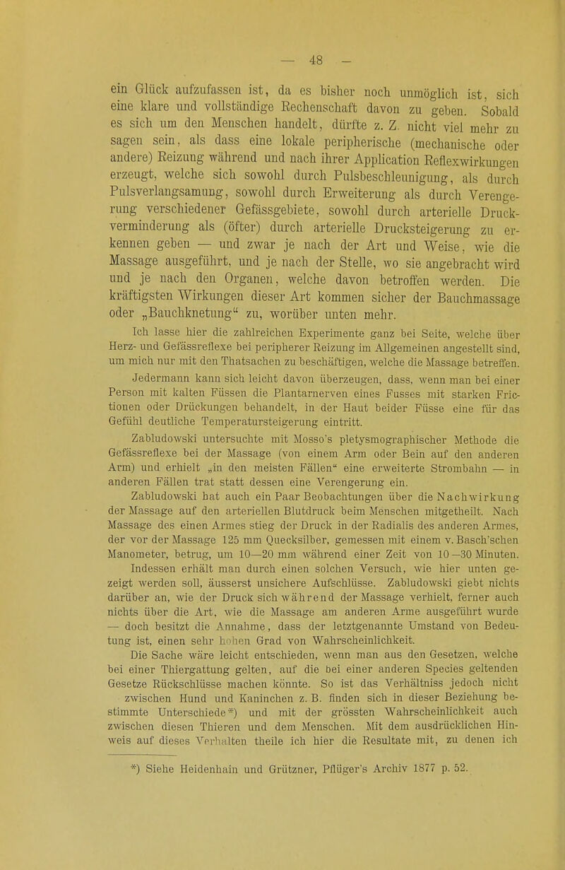 ein Glück aufzufassen ist, da es bisher noch unmöglich ist sich eine klare und vollständige Rechenschaft davon zu geben. Sobald es sich um den Menschen handelt, dürfte z. Z. nicht viel mehr zu sagen sein, als dass eine lokale peripherische (mechanische oder andere) Reizung während und nach ihrer Application Reflexwirkungen erzeugt, welche sich sowohl durch Pulsbeschleunigung, als durch Pulsverlangsamung, sowohl durch Erweiterung als durch Verenge- rung verschiedener Gefässgebiete, sowohl durch arterielle Druck- verminderuug als (öfter) durch arterielle Drucksteigerimg zu er- kennen geben — und zwar je nach der Art und Weise, wie die Massage ausgeführt, und je nach der Stelle, wo sie angebracht wird und je nach den Organen, welche davon betroffen werden. Die kräftigsten Wirkungen dieser Art kommen sicher der Bauchmassage oder „Bauchknetung zu, worüber unten mehr. Ich lasse hier die zahlreichen Experimente ganz bei Seite, welche über Herz- und Gefässreflexe bei peripherer Reizung im Allgemeinen angestellt sind, um mich nur mit den Thatsachen zu beschäftigen, welche die Massage betreffen. Jedermann kann sich leicht davon überzeugen, dass, wenn man bei einer Person mit kalten Füssen die Plantarnerven eines Pusses mit starken Fric- tionen oder Drückungen behandelt, in der Haut beider Füsse eine für das Gefühl deutliche Temperatursteigerung eintritt. Zabludowski untersuchte mit Mosso's pletysmographischer Methode die Gefässreflexe bei der Massage (von einem Arm oder Bein auf den anderen Arm) und erhielt „in den meisten Fällen eine erweiterte Strombahn — in anderen Fällen trat statt dessen eine Verengerung ein. Zabludowski hat auch ein Paar Beobachtungen über die Nachwirkung der Massage auf den arteriellen Blutdruck beim Menschen mitgetheilt. Nach Massage des einen Armes stieg der Druck in der Radialis des anderen Armes, der vor der Massage 125 mm Quecksilber, gemessen mit einem v. Basch'schen Manometer, betrug, um 10—20 mm während einer Zeit von 10 —30 Minuten. Indessen erhält man durch einen solchen Versuch, wie hier unten ge- zeigt werden soU, äusserst unsichere Aufschlüsse. Zabludowsln giebt nichts darüber an, wie der Druck sich während der Massage verhielt, ferner auch nichts über die Art, wie die Massage am anderen Arme ausgeführt wurde — doch besitzt die Annahme, dass der letztgenannte Umstand von Bedeu- tung ist, einen sehr hohen Grad von Wahrscheinlichkeit. Die Sache wäre leicht entschieden, wenn man aus den Gesetzen, welche bei einer Thiergattung gelten, auf die bei einer anderen Speeles geltenden Gesetze Rückschlüsse machen könnte. So ist das Verhältniss jedoch nicht zwischen Hund und Kaninchen z. B. finden sich in dieser Beziehung be- stimmte Unterschiede*) und mit der grössten Wahrscheinlichkeit auch zwischen diesen Thieren und dem Menschen. Mit dem ausdrücklichen Hin- weis auf dieses Verhalten theile ich hier die Resultate mit, zu denen ich ■) Siehe Heidenhaiu und Grützner, Pflüger's Archiv 1877 p. 52.