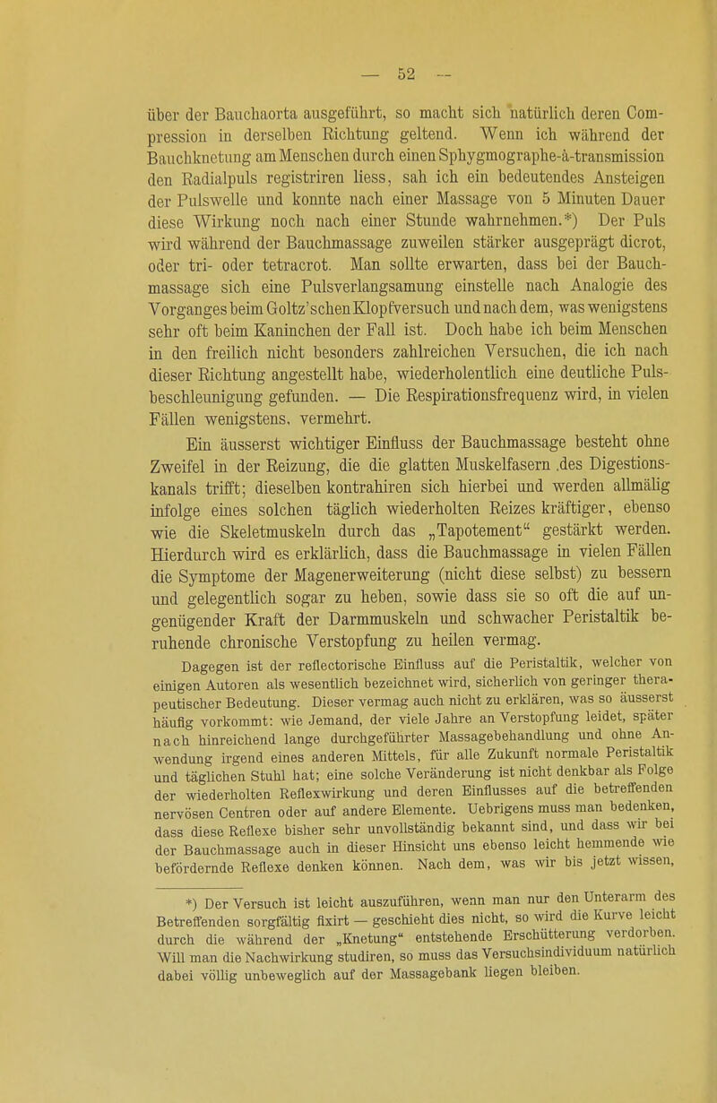 über der Baucliaorta ausgeführt, so macht sich natürlich deren Com- pression in derselben Richtung geltend. Wenn ich während der Bauchknetung am Menschen durch einen Sphygmographe-ä-transmission den Radialpuls registriren Hess, sah ich ein bedeutendes Ansteigen der Pulswelle und konnte nach einer Massage von 5 Minuten Dauer diese Wirkung noch nach einer Stunde wahrnehmen.*) Der Puls wird während der Bauchmassage zuweilen stärker ausgeprägt dicrot, oder tri- oder tetracrot. Man sollte erwarten, dass bei der Bauch- massage sich eine Pulsverlangsamung einstelle nach Analogie des Vorganges beim Goltz'schenKlopEVersuch und nach dem, was wenigstens sehr oft beim Kaninchen der Fall ist. Doch habe ich beim Menschen in den freilich nicht besonders zahlreichen Versuchen, die ich nach dieser Richtung angestellt habe, wiederholentlich eine deutliche Puls- beschleunigung gefunden. — Die Respirationsfrequenz wird, in vielen Fällen wenigstens, vermehrt. Ein äusserst wichtiger Einfluss der Bauchmassage besteht ohne Zweifel in der Reizung, die die glatten Muskelfasern .des Digestions- kanals trifft; dieselben kontrahiren sich hierbei und werden allmäUg infolge eines solchen täglich wiederholten Reizes kräftiger, ebenso wie die Skeletmuskeln durch das „Tapotement gestärkt werden. Hierdurch wird es erklärlich, dass die Bauchmassage in vielen Fällen die Symptome der Magenerweiterung (nicht diese selbst) zu bessern und gelegentlich sogar zu heben, sowie dass sie so oft die auf un- genügender Kraft der Darmmuskehi und schwacher Peristaltik be- ruhende chronische Verstopfung zu heilen vermag. Dagegen ist der reflectorische Einfluss auf die Peristaltik, welcher von einigen Autoren als wesentlich bezeichnet wird, sicherUch von geringer thera- peutischer Bedeutung. Dieser vermag auch nicht zu erklären, was so äusserst häufig vorkommt: wie Jemand, der viele Jahre an Verstopfung leidet, später nach hinreichend lange durchgeführter Massagebehandlung und ohne An- wendung irgend eines anderen Mittels, für alle Zukunft normale Peristalttk und täglichen Stuhl hat; eine solche Veränderung ist nicht denkbar als Folge der wiederholten Reflexwirkung und deren Einflusses auf die betreffenden nervösen Centren oder auf andere Elemente. Uebrigens muss man bedenken, dass diese Reflexe bisher sehr unvollständig bekannt sind, und dass wir bei der Bauchmassage auch in dieser Hinsicht uns ebenso leicht hemmende we befördernde Reflexe denken können. Nach dem, was wir bis jetzt mssen, *) Der Versuch ist leicht auszuführen, wenn man nur den Unterarm des Betreffenden sorgfältig flxirt - geschieht dies nicht, so wrd die Kurve leicht durch die während der „Knetung entstehende Erschütterung verdorben. Will man die Nachwirkung studiren, so muss das Versuchsindividuum naturUch dabei völlig unbeweglich auf der Massagebank hegen bleiben.