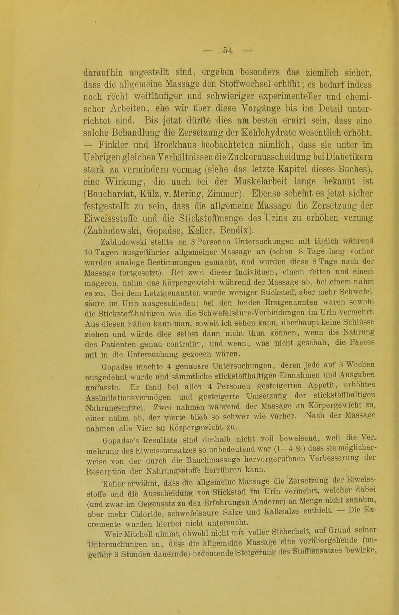 daraufhin angestellt sind, ergeben besonders das ziemlich sicher, dass die allgemeine Massage den Stoffwechsel erhöht; es bedarf indess noch recht weitläufiger und schwieriger experimenteller und chemi- scher Arbeiten, ehe wir über diese Vorgänge bis ins Detail unter- richtet sind. Bis jetzt dürfte dies am besten eruirt sein, dass eine solche Behandlung die Zersetzung der Kohlehydrate wesentlich erhöht. — Finkler und Brockhaus beobachteten nämlich, dass sie unter im Uebrigen gleichen Verhältnissen die Zuckerausscheidung bei Diabetikern stark zu vermindern vermag (siehe das letzte Kapitel dieses Buches), eine Wirkung, die auch bei der Muskelarbeit lange bekannt ist (Bouchardat, Külz, v. Mering, Zimmer). Ebenso scheint es jetzt sicher festgestellt zu sein, dass die allgemeine Massage die Zersetzung der Eiweissstoffe und die Stickstoffmenge des Urins zu erhöhen vermag (Zabludowski, Gopadse, Keller, Bendix). Zabludowski stellte an 3 Personea Untersuchungen mit täglich während 10 Tagen ausgeführter allgemeiner Massage an (schon 8 Tage lang vorher wurden analoge Bestimmungen gemacht, und wrden diese 8 Tage nach der Massage fortgesetzt). Bei zwei dieser Individuen, einem fetten und einem mageren, nahm das Körpergewicht während der Massage ab, bei einem nahm es zu. Bei dem Letztgenannten wurde weniger StickstolT, aber mehr Schwefel- säure im Urin ausgeschieden; bei den beiden Erstgenannten waren sowohl die Stickstoff-haltigen wie die Schwefelsäure-Verbindungen im Urin vermehrt. Aus diesen Fällen kann man, soweit ich sehen kann, überhaupt keine Schlüsse ziehen und würde dies Selbst dann nicht thun können, wenn die Nahrung des Patienten genau controlirt, und wenn, was nicht geschah, die Faeces mit in die Untersuchung gezogen wären. Gopadse machte 4 genauere Untersuchungen, deren jede auf 3 Wochen ■ausgedehnt wurde und sämmtliche stickstofihaltigen Einnahmen und Ausgaben mnfasste. Er fand bei allen 4 Personen gesteigerten Appetit, erhöhtes Assimilationsvermögen und gesteigerte Umsetzung der stickstoffhaltigen Nahrungsmittel. Zwei nahmen während der Massäge an Körpergewicht zu, einer nahm ab, der vierte blieb sö schwer wie vorher. Nach der Massage nahmen alle Vier an Körpergewicht zu. Gopadse's Resultate sind deshalb nicht voll beweisend, weil die Ver. mehrung des Eiweissumsatzes so unbedeutend war (1—4 %) dass sie möglicher- weise von der durch die Bauchmassage hervorgerufenen Verbesserung der Resorption der Nahrungsstoffe heiTÜhren kann. Keller erwähnt, dass die allgemeine Massage die Zérsetzuhg der Eiweiss- stöffe und die Ausscheidung von Stickstofl im Urin vermeJhrt, welcher dabei (und zwar im Gegensatz zu den Erfahrungen Anderer) an Menge nicht zunahm, aber mehr Chloride, schwefelsaure Salze und Kalksalze enthielt. — Die Ex- cremente wrden hierbei nicht untersucht. Weir-MitcheÜ nimmt, obwohl nicht mit voller Sicherheit, auf Grund seiner Untersuchungen an, däss die allgemeine Massage eine vöräbergohende (un- 'gefähr 3 Stuhdeh dauernde) bedeutende'Steigörung des Stoffamsatzes bewirke,
