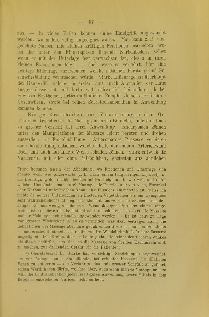 aus. — In vielen Fällen können einige Handgriffe angewendet werden, wo andere völlig ungeeignet wären. Man kann z. B. aus- gedehnte Narben mit kleinen kräftigen Frictionen bearbeiten, wo- bei der unter den Fingerspitzen liegende Narbenboden, selbst wenn er mit der Unterlage fest verwachsen ist, diesen in ihren kleineu Excursionen folgt, — doch wäre es verkehrt, hier eine kräftige Elfleurage anzuwenden, welche natürlich Berstung und Ge- schwürsbildung verursachen würde. Starke Effleurage ist überhaupt der Handgrift', welcher in erster Linie durch Anomalien der Haut ausgeschlossen ist, und dürfte wohl schwerlich bei anderen als bei gewissen Erythemen, Urticaria-ähnlichen Pomphi, kleinen oder linearen Geschwüren, sowie bei reinen SecretionsanomaHen in Anwendung kommen können. Einige Krankheiten und Veränderungen der Ge- fässe contraindiciren die Massage in ihrem Bereiche, andere mahnen zu grosser Vorsicht bei deren Anwendung. Aneurysmen können unter den Manipulationen der Massage leicht bersten und drohen ausserdem mit Embolusbildung. Atheromatöse Prozesse verbieten auch lokale Manipulationen, welche Theile der inneren Arterienwand lösen und auch auf andere Weise schaden können. Stark entwickelte Varicen*), mit oder ohne Phlebolithen, gestatten aus ähnlichen Frage kommen nach der Abheilung, avo Frictionen und Effleurage sich ebenso wolil wie anderwärts (z. B. nach einem langwierigen Erysipel) für die Beseitigung der nachbleibenden Infiltrate eignen. In wie weit und unter welchen Umständen man durch Massage die Entwicklung von Acne, Furunkel oder Karbunkel unterbrechen kann, ehe Purulenz eingetreten ist, weiss ich nicht; da neuere Untersuchungen Bacterien-Vegetationen als ein wenigstens sehr wahrscheinliches ätiologisches Moment ausweisen, so erscheint ein der- artiger Einfluss wenig annehmbar. Wenn dagegen Purulenz einmal einge- treten ist, sei diese nun bedeutend oder unbedeutend, so darf die Massage meiner Meinung nach niemals angewendet werden. — Es ist heut zu Tage von grosser Wichtigkeit, Alles zu vermeiden, was dazu beitragen kann, die Indicationen der Massage über ihre gebührenden Grenzen hinaus auszudehnen — und erscheint mir selbst der Titel von Dr. Windelschmidt's Aufsatz äusserst ungeeignet. Ich fürchte, dass es Leute glebt, die keines deutlicheren Winkes als dieses bedürfen, um sich an die Massage von floriden Karbunkeln z.B. zu machen, zur drohenden Gefahr für die Patienten. *) Oberstabsarzt Dr. Starke hat vorsichtige Streichungen angewendet, um vor Anlegen einer Flanellbinde, bei erhöhter Fusslage die dilatirten Venen zu entleeren — ein Verfahren, das, mit grosser Sorgfalt ausgeführt, seinen Werth haben dürfte, welches aber, auch wenn man es Massage nennen will, die Contraindication jeder kräftigeren Anwendung dieses Mittels in dem Bereiche entwickelter Varicen nicht aufhebt.
