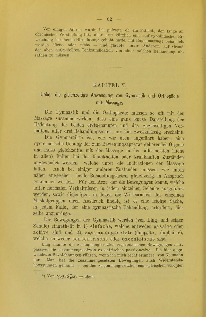 Vor einigen Jahren wurde icb gefragt, ob ein Patient, der lange an chronischer Verstopfung litt, aber erst kürzlich eine auf syphilitischer Er- weichung beruhende Hirnblutung gehabt hatte, mit Bauchmassago behandelt werden dürfte oder nicht — und glaubte unter Anderem auf Grund der oben aufgestellten Gontraindicaäon von einer solchen Behandlung ab- rathen zu müssen. KAPITEL V. Ueber die gleichzeitige Anwendung von Gymnastil< und Ortiiopädie mit IVIassage. Die Gymnastik und die Orthopaedie müssen so oft mit der Massage zusammenwirken, dass eine ganz kurze Darstellung der Bedeutung der beiden erstgenannten und des gegenseitigen Ver- haltens aller drei Behajidlungsarten mir hier zweckmässig erscheint. Die Gymnastik*) ist, wie wir oben angeführt haben, eine systematische Uebung der zum Bewegungsapparat gehörenden Organe und muss gleichzeitig mit der Massage in den allermeisten (nicht in allen) Fällen bei den Krankheiten oder krankhaften Zuständen angewendet werden, welche unter die Indicationen der Massage fallen. Auch bei einigen anderen Zuständen müssen, wie unten näher angegeben, beide Behandlungsarten gleichzeitg in Anspruch genommen werden. Für den Arzt, der die Bewegungen kennt, welche unter normalen Verhältnissen- in, jedem einzelnen Gelenke ausgeführt werden, sowie diejenigen, in denen die Wirksamkeit der einzelnen Muskelgruppen ihren Ausdruck findet, ist es eine leichte Sache, in jedem Falle, der eine gymnastische Behandlung erfordert, die- selbe anzuordnen. Die Bewegungen der Gymnastiji werden (von Ling und seiner Schule) eingetheilt in 1) einfache, welche entweder passive oder active sind und 2) zusammengesetzte (doppelte, duplicirte), welche entweder concentrische oder excentrische. siad. Ling nannte die zusammengesetzten concentrischen Bewegun gen activ passive, die zusammengesetzten excentrischen passiv-active. Die hier ange- wendeten Bezeichnungen rühren, wenn ich mich recht erinnere, von Neumann her. Man hat die zusammengesetzten Bewegungen auch Widerstands- bewegungen genannt — bei den zusammengesetzten concentrischen wird|;der *) Von Y^livd^etv = üben.