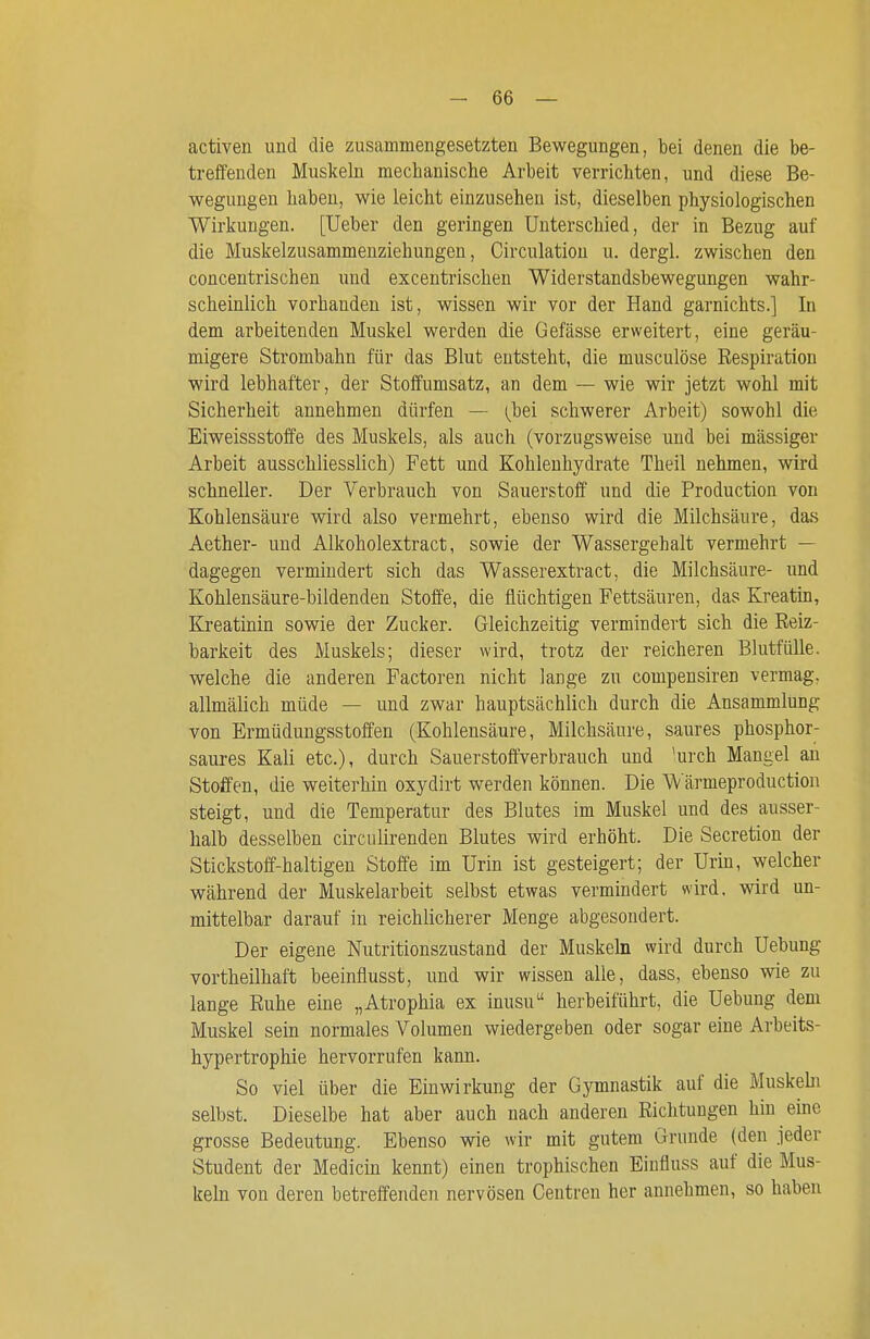 activen und die zusammengesetzten Bewegungen, bei denen die be- treffenden Muskeln mechanische Arbeit verrichten, und diese Be- wegungen haben, wie leicht einzusehen ist, dieselben physiologischen Wirkungen. [Ueber den geringen Unterschied, der in Bezug auf die Muskelzusammenziehungen, Circulatiou u. dergl. zwischen den concentrischen und excentrischen Widerstandsbewegungen wahr- scheinlich vorhanden ist, wissen wir vor der Hand garnichts.] In dem arbeitenden Muskel werden die Gefässe erweitert, eine geräu- migere Strombahn für das Blut entsteht, die musculöse Respiration wird lebhafter, der Stoffumsatz, an dem — wie wir jetzt wohl mit Sicherheit annehmen dürfen — (^bei schwerer Arbeit) sowohl die Eiweissstoffe des Muskels, als auch (vorzugsweise und bei massiger Arbeit ausschliesslich) Fett und Kohlenhydrate Theil nehmen, wird schneller. Der Verbrauch von Sauerstoff und die Production von Kohlensäure wird also vermehrt, ebenso wird die Milchsäure, das Aether- und Alkoholextract, sowie der Wassergehalt vermehrt — dagegen vermindert sich das Wasserextract, die Milchsäure- und Kohlensäure-bildenden Stoffe, die flüchtigen Fettsäuren, das Kreatin, Kreatinin sowie der Zucker. Gleichzeitig vermindert sich die Reiz- barkeit des Muskels; dieser wird, trotz der reicheren Blutfülle, welche die anderen Factoren nicht lange zu compensiren vermag, allmälich müde — und zwar hauptsächlich durch die Ansammlung von Ermüdungsstoffen (Kohlensäure, Milchsäure, saures phosphor- saures Kali etc.), durch Sauerstoftverbrauch und 'urch Mangel au Stoffen, die weiterhin oxydirt werden können. Die W ärmeproduction steigt, und die Temperatur des Blutes im Muskel und des ausser- halb desselben circiilirenden Blutes wird erhöht. Die Secretion der Stickstoff-haltigen Stoffe im Urin ist gesteigert; der Urin, welcher während der Muskelarbeit selbst etwas vermindert wird, wird un- mittelbar darauf in reichlicherer Menge abgesondert. Der eigene Nutritionszustand der Muskeln wird durch Uebung vortheilhaft beeinflusst, und wir wissen alle, dass, ebenso wie zu lange Ruhe eine „Atrophia ex inusu herbeiführt, die Uebung dem Muskel sein normales Volumen wiedergeben oder sogar eine Arheits- hypertrophie hervorrufen kann. So viel über die Einwirkung der Gymnastik auf die Muskebi selbst. Dieselbe hat aber auch nach anderen Richtungen hin eine grosse Bedeutung. Ebenso wie wir mit gutem Grunde (den jeder Student der Medicin kennt) einen trophischen Einfluss auf die Mus- keln von deren betreffenden nervösen Centren her annehmen, so haben