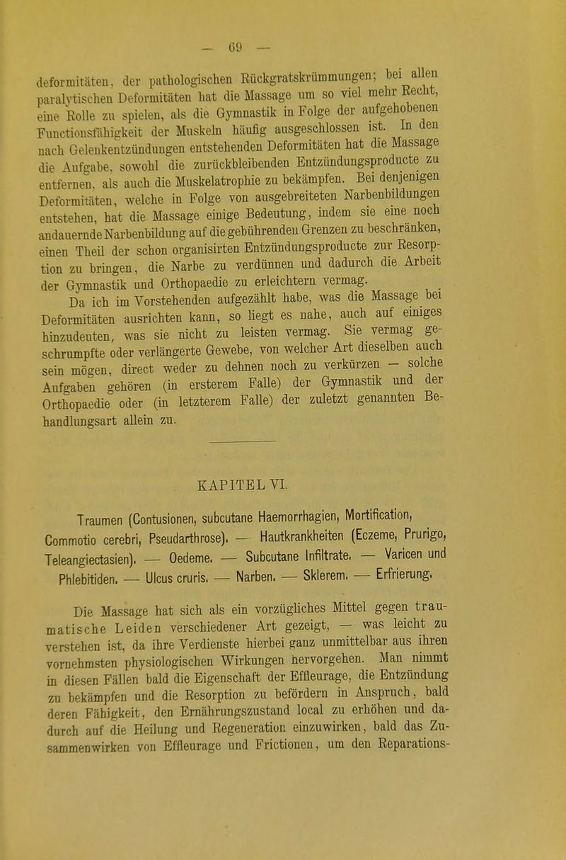 deforniitäten, der pathologischen Rückgratskrümmungen; bei allen paralytischen Deformitäten hat die Massage um so viel mehr Recht, eine Rolle zu spielen, als die Gymnastik in Folge der aufgehobenen Functionstahigkeit der Muskeln häufig ausgeschlossen ist. In den nach Gelenkentzündungen entstehenden Deformitäten hat die Massage die Aufgabe, sowohl die zurückbleibenden Entzündungsproducte zu entfernen, als auch die Muskelatrophie zu bekämpfen. Bei denjenigen Deformitäten, welche in Folge von ausgebreiteten Narbenbildungen entstehen, hat die Massage einige Bedeutung, indem sie eme noch andauernde Narbenbildung auf die gebührenden Grenzen zu beschranken, einen Theil der schon organisirten Entzündungsproducte zur Resorp- tion zu bringen, die Narbe zu verdünnen und dadurch die Arbeit der Gymnastik und Orthopaedie zu erleichtern vermag. Da ich im Vorstehenden aufgezählt habe, was die Massage bei Deformitäten ausrichten kann, so liegt es nahe, auch auf einiges hinzudeuten, was sie nicht zu leisten vermag. Sie vermag ge- schrumpfte oder verlängerte Gewebe, von welcher Art dieselben auch sein mögen, direct weder zu dehnen noch zu verkürzen - solche Aufgaben gehören (in ersterem Falle) der Gymnastik und der Orthopaedie oder (in letzterem Falle) der zuletzt genannten Be- handlungsart allem zu. KAPITEL VI. Traumen (Contusionen, subcutane Haemorrhagien, Mortification, Commotio cerebri, Pseudarthrose). - Hautkrankheiten (Eczeme, Prurigo, Teleangiectasien). — Oedeme. — Subcutane Infiltrate. — Varicen und Phlebitiden. — Ulcus cruris. — Narben. — Sklerem. — Erfrierung. Die Massage hat sich als ein vorzügliches Mittel gegen trau- matische Leiden verschiedener Art gezeigt, - was leicht zu verstehen ist, da ihre Verdienste hierbei ganz unmittelbar aus ihren vornehmsten physiologischen Wirkungen hervorgehen. Man nimmt in diesen Fällen bald die Eigenschaft der Effleurage, die Entzündung zu bekämpfen und die Resorption zu befördern in Anspruch, bald deren Fähigkeit, den Ernährungszustand local zu erhöhen und da- durch auf die Heilung und Regeneration einzuwirken, bald das Zu- sammenwirken von Effleurage und Frictionen, um den Reparations-