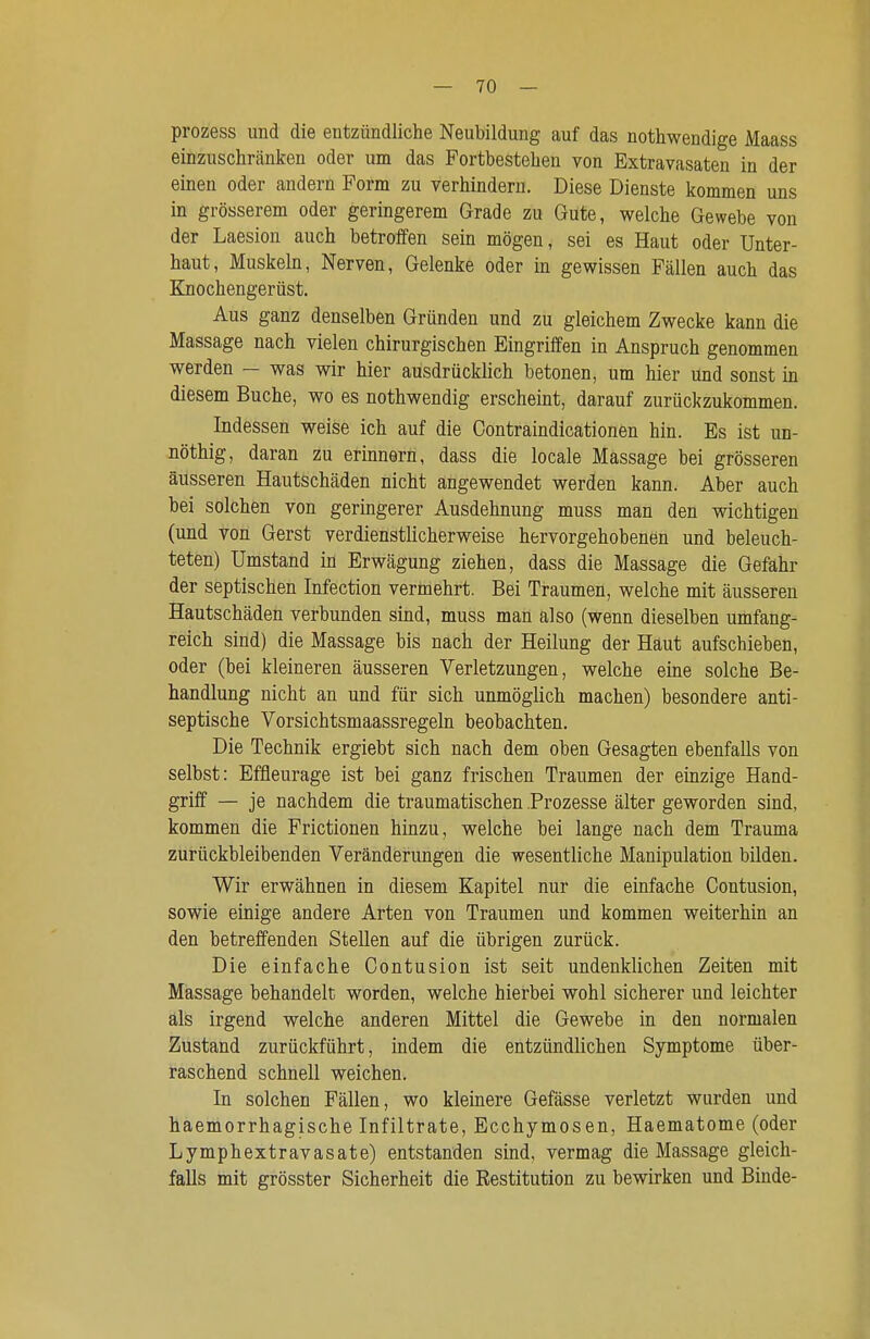 prozess und die entzündliche Neubildung auf das nothwendige Maass einzuschränken oder um das Fortbestehen von Extravasaten in der einen oder andern Form zu verhindern. Diese Dienste kommen uns in grösserem oder geringerem Grade zu Gute, welche Gewebe von der Laesion auch betroffen sein mögen, sei es Haut oder Unter- haut, Muskeln, Nerven, Gelenke oder in gewissen Fällen auch das Knochengerüst. Aus ganz denselben Gründen und zu gleichem Zwecke kann die Massage nach vielen chirurgischen Eingriffen in Anspruch genommen werden — was wir hier ausdrücklich betonen, um hier und sonst in diesem Buche, wo es nothwendig erscheint, darauf zurückzukommen. Indessen weise ich auf die Gontraindicationen hin. Es ist un- nöthig, daran zu erinnern, dass die locale Massage bei grösseren äusseren Hautschäden nicht angewendet werden kann. Aber auch bei solchen von geringerer Ausdehnung muss man den wichtigen (und von Gerst verdienstlicherweise hervorgehobenen und beleuch- teten) Umstand in Erwägung ziehen, dass die Massage die Gefahr der septischen Infection vermehrt. Bei Traumen, welche mit äusseren Hautschäden verbunden sind, muss man also (wenn dieselben umfang- reich sind) die Massage bis nach der Heilung der Haut aufschieben, oder (bei kleineren äusseren Verletzungen, welche eine solche Be- handlung nicht an und für sich unmöglich machen) besondere anti- septische Vorsichtsmaassregeln beobachten. Die Technik ergiebt sich nach dem oben Gesagten ebenfalls von selbst: Effleurage ist bei ganz frischen Traumen der einzige Hand- griff — je nachdem die traumatischen Prozesse älter geworden sind, kommen die Frictionen hinzu, welche bei lange nach dem Trauma zurückbleibenden Veränderungen die wesentliche Manipulation bilden. Wir erwähnen in diesem Kapitel nur die einfache Contusion, sowie einige andere Arten von Traumen und kommen weiterhin an den betreffenden Stellen auf die übrigen zurück. Die einfache Contusion ist seit undenklichen Zeiten mit Massage behandelt worden, welche hierbei wohl sicherer und leichter äls irgend welche anderen Mittel die Gewebe in den normalen Zustand zurückführt, indem die entzündlichen Symptome über- raschend schnell weichen. In solchen Fällen, wo kleinere Gefässe verletzt wurden und haemorrhagische Infiltrate, Ecchymosen, Haematome (oder Lymphextravasate) entstanden sind, vermag die Massage gleich- falls mit grösster Sicherheit die Restitution zu bewirken und Binde-