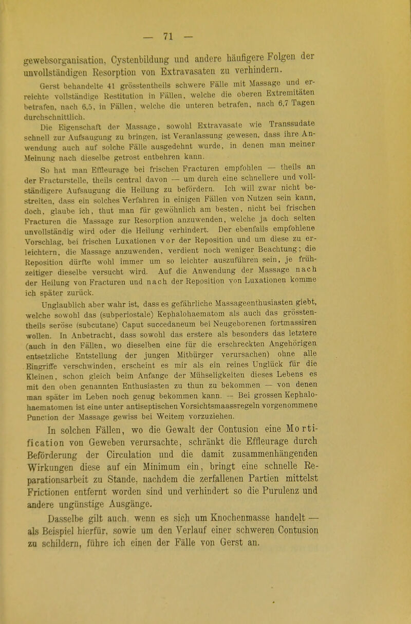 gewebsorganisatiou, Cystenbilduiig und andere häufigere Folgen der unvollständigen Resorption von Extravasaten zu verhindern. Gei-st behandelte 41 grösstentheils schwere Fälle mit Massage und er- reichte vollständige Restitution in Fällen, welche die oberen Extremitäten betrafen, nach 6,5, in Fällen, welche die unteren betrafen, nach 6,7 Tagen durchschnittlich. Die Eigenschaft der Massage, sowohl Extravasale wie Transsudate schnell zur Aufsaugung zu bringen, ist Veranlassung gewesen, dass ihre An- wendung auch auf solche Fälle ausgedehnt wurde, in denen man meiner Meinung nach dieselbe getrost entbehren kann. So hat man Effleurage bei frischen Fracturen empfohlen — theils an der Fracturstelle, theUs central davon — um durch eine schnellere und voll- ständigere Aufsaugung die Heilung zu befördern. Ich will zwar nicht be- streiten, dass ein solches Verfahren in einigen Fällen von Nutzen sein kann, doch, glaube ich, thut man für gewöhnlich am besten, nicht bei frischen Fracturen die Massage zur Resorption anzuw^enden, welche ja doch selten unvollständig wird oder die HeUung verhindert. Der ebenfalls empfohlene Vorschlag, bei frischen Luxationen vor der Reposition und um diese zu er- leichtern, die Massage anzuwenden, verdient noch weniger Beachtung; die Reposition dürfte wohl immer um so leichter auszuführen sein, je früh- zeitiger dieselbe versucht wird. Auf die Anwendung der Massage nach der Heüung von Fracturen und nach der Reposition von Luxationen komme ich später zurück. Unglaublich aber wahr ist, dass es gefährliche Massageenthusiasten giebt, welche sowohl das (subperiostale) Kephalohaematom als auch das grössten- theils seröse (subcutane) Caput succedaneum bei Neugeborenen fortmassiren wollen. In Anbetracht, dass sowohl das erstere als besonders das letztere (auch in den Fällen, wo dieselben eine für die erschreckten Angehörigen entsetzliche Entstellung der jungen Mitbürger verursachen) ohne alle Eingrifife verschwinden, erscheint es mir als ein reines Unglück für die Kleinen, schon gleich beim Anfange der Mühseligkeiten dieses Lebens es mit den oben genannten Enthusiasten zu thun zu bekommen — von denen man später im Leben noch genug bekommen kann. - Bei grossen Kephalo- haematomen ist eine unter antiseptischen Vorsichtsmaassregeln vorgenommene Function der Massage gewiss bei Weitem vorzuziehen. In solchen Fällen, wo die Gewalt der Contusion eine Morti- fication von Geweben verursachte, schränkt die Effleurage durch Beförderung der Circulation und die damit zusammenhängenden Wirkungen diese auf ein Minimum ein, bringt eine schnelle Re- parationsarbeit zu Stande, nachdem die zerfallenen Partien mittelst Frictionen entfernt worden sind und verhindert so die Purulenz und andere ungünstige Ausgänge. Dasselbe gilt auch, wenn es sich um Knochenmasse handelt — als Beispiel hierfür, sowie um den Verlauf einer schweren Contusion zu schildern, führe ich einen der Fälle von Gerst an.