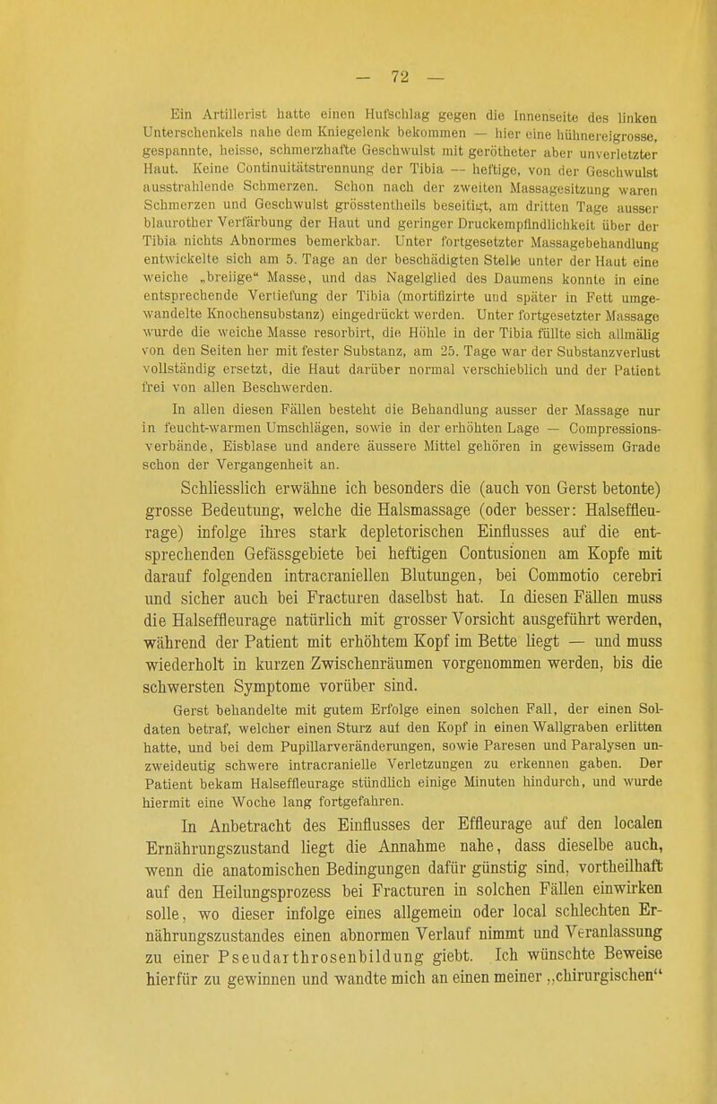 Ein Artillerist hatte einen Hufschlag gegen die Innenseite des linken Unterschenkels nahe dem Kniegelenk bekommen — hier eine hühnereigrosse, gespannte, heisse, schmerzhafte Geschwulst mit gerötheter aber unverletzter Haut. Keine Continuitätstrennung der Tibia — heftige, von der Geschwulst ausstrahlende Schmerzen. Schon nach der zweiten Massagesitzung waren Schmerzen und Geschwulst grösstentheils beseitigt, am dritten Tage ausser blaurother Verfärbung der Haut und geringer Druckempflndlichkeit über der Tibia nichts Abnormes bemerkbar. Unter fortgesetzter Massagebehandlung entwickelte sich am 5. Tage an der beschädigten Stelle unter der Haut eine weiche „breiige Masse, und das Nagelglied des Daumens konnte in eine entsprechende Vertiefung der Tibia (mortiflzirte und später in Fett umge- wandelte Knochensubstanz) eingedrückt werden. Unter fortgesetzter Massage wurde die weiche Masse resorbirt, die Höhle in der Tibia füllte sich allmälig von den Seiten her mit fester Substanz, am 25. Tage war der Substanzverlust vollständig ersetzt, die Haut darüber normal verschieblich und der Patient frei von allen Beschwerden. In allen diesen Fällen besteht die Behandlung ausser der Massage nur in feucht-warmen Umschlägen, sowie in der erhöhten Lage — Compressions- verbände, Eisblase und andere äussere Mittel gehören in gewissem Grade schon der Vergangenheit an. Schliesslich erwähne ich besonders die (auch von Gerst betonte) grosse Bedeutung, welche die Halsmassage (oder besser: Halseffleu- rage) infolge ihres stark depletorischen Einflusses auf die ent- sprechenden Gefässgebiete bei heftigen Contusionen am Kopfe mit darauf folgenden intracraniellen Blutungen, bei Commotio cerebri und sicher auch bei Fracturen daselbst hat. In diesen Fällen muss die Halseffleurage natürlich mit grosser Vorsicht ausgeführt werden, während der Patient mit erhöhtem Kopf im Bette liegt — und muss wiederholt in kurzen Zwischenräumen vorgenommen werden, bis die schwersten Symptome vorüber sind. Gerst behandelte mit gutem Erfolge einen solchen Fall, der einen Sol- daten betraf, welcher einen Sturz auf den Kopf in einen Wallgraben erlitten hatte, und bei dem Pupillarveränderungen, sowie Paresen und Paralysen un- zweideutig schwere intracranielle Verletzungen zu erkennen gaben. Der Patient bekam Halseffleurage stündlich einige Minuten hindurch, und wurde hiermit eine Woche lang fortgefahren. In Anbetracht des Einflusses der Effleurage auf den localen Ernährungszustand liegt die Annahme nahe, dass dieselbe auch, wenn die anatomischen Bedingungen dafür günstig sind, vortheilhaft auf den Heilungsprozess bei Fracturen in solchen Fällen einwirken solle, wo dieser mfolge eines allgemein oder local schlechten Er- nährungszustandes einen abnormen Verlauf nimmt und Veranlassung zu einer Pseudarthrosenbildung giebt. Ich wünschte Beweise hierfür zu gewinnen und wandte mich an einen meiner „chirurgischen