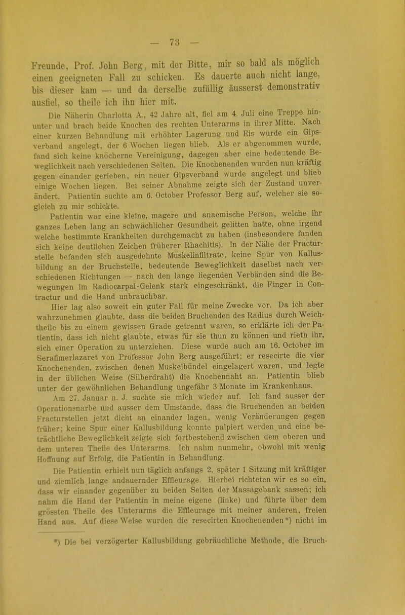 Freunde, Prof. John Berg, mit der Bitte, mir so bald als möglich einen geeigneten Fall zu schicken. Es dauerte auch nicht lange, bis dieser kam — und da derselbe zufällig äusserst demonstrativ ausfiel, so theile ich ihn hier mit. Die Näherin Cliarlotta A.. 42 Jahre alt, fiel am 4. Juli eine Treppe hin- unter und brach beide Knochen des rechten Unterarms in ihrer Mitte. Nach einer kurzen Behandlung mit erhöhter Lagerung und Eis wurde ein Gips- verband angelegt, der 6 Wochen liegen blieb. Als er abgenommen ^vurde, fand sich keine knöcherne Vereinigimg, dagegen aber eine bedeutende Be- weglichkeit nach verschiedenen Seiten. Die Knochenenden wurden nun kräftig gegen einander gerieben, ein neuer Gipsverband wurde angelegt und blieb einige Wochen liegen. Bei seiner Abnahme zeigte sich der Zustand unver- ändert. Patientin suchte am 6. October Professor Berg auf, welcher sie so- gleich zu mir schickte. Patientin war eine kleine, magere und anaemische Person, welche ihr ganzes Leben lang an schwächlicher Gesundheit gelitten hatte, ohne irgend welche bestimmte Krankheiten durchgemacht zu haben (insbesondere fanden sich keine deutlicben Zeichen früherer Rhachitis). In der Nähe der Fractur- stelle befanden sich ausgedehnte Muskelinfiltrate, keine Spur von Kallus- bildung an der Bruchstelle, bedeutende Beweglichkeit daselbst nach ver- schiedenen Richtungen — nach den lange liegenden Verbänden sind die Be- wegungen im Radiocarpal-Gelenk stark eingeschränkt, die Finger in Con- tractur und die Hand unbrauchbar. Hier lag also soweit ein guter Fall für meine Zwecke vor. Da ich aber wahrzunehmen glaubte, dass die beiden Bruchenden des Radius durch Weich- theile bis zu einem gewissen Grade getrennt waren, so erklärte ich der Pa- tientin, dass ich nicht glaubte, etwas für sie thun zu können und rieth ihr, sich einer Operation zu unterziehen. Diese wurde auch am 16. October im Serafimerlazaret von Professor John Berg ausgeführt; er resecirte die vier Knochenenden, z\vischen denen Muskelbündel eingelagert waren, und legte in der üblichen Weise (Silberdraht) die Knochennaht an. Patientin blieb unter der gewöhnlichen Behandlung ungefähr 3 Monate im Krankenhaus. Am 27. Januar n. J. suchte sie mich wieder auf. Ich fand ausser der Operationsnarbe und ausser dem Umstände, dass die Bruchenden an beiden Fracturstellen jetzt dicht an einander lagen, wenig Veränderungen gegen früher; keine Spur einer Kallusbildung konnte palpiert werden und eine be- trächtliche Bev.eglichkeit zeigte sich fortbestehend zwischen dem oberen und dem unteren Theile des Unterarms. Ich nahm nunmehr, obwohl mit wenig Hoffnung auf Erfolg, die Patientin in Behandlung. Die Patientin erhielt nun täglich anfangs 2, später 1 Sitzung mit kräftiger und ziemlich lange andauernder Effleurage. Hierbei richteten wir es so ein, dass wir einander gegenüber zu beiden Seiten der Massagebank sassen; ich nahm die Hand der Patientin in meine eigene (linke) und führte über dem grössten Theile des Unterarms die Effleurage mit meiner anderen, freien Hand aus. Auf diese Weise wurden die resecirten Knochenenden*) nicht im *) Die bei verzögerter Kallusbildung gebräuchliche Methode, die Bruch-