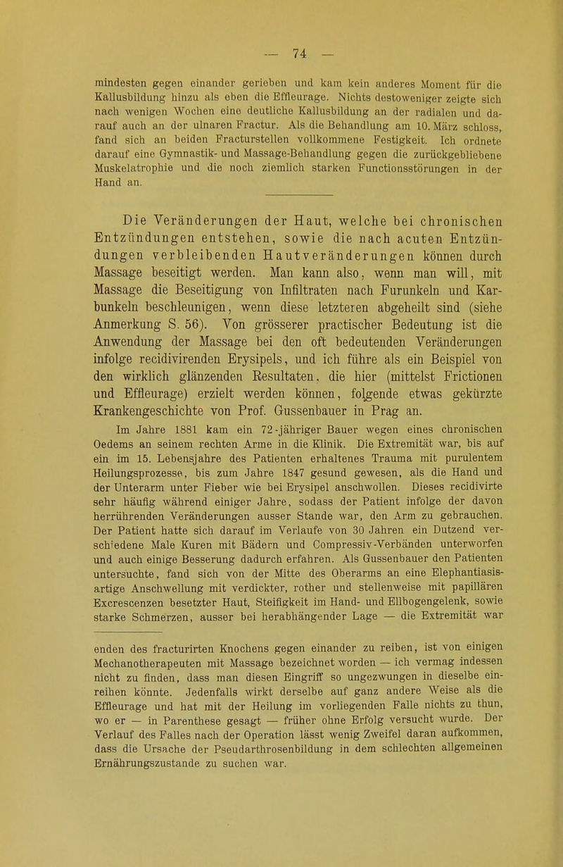 mindesten gegen einander gerieben und kam kein anderes Moment für die Kallusbildung iiinzu als eben die Effleiirage. Niclits destoweniger zeigte sieb nach wonigen Wochen eine deutliche Kallusbildung an der radialen und da- rauf auch an der ulnaren Practur. Als die Behandlung am 10. März schloss, fand sich an beiden Practurstellen vollkommene Festigkeit. Ich ordnete darauf eine Gymnastik- und Massage-Behandlung gegen die zurückgebliebene Muskelatrophie und die noch ziemlich starken Punctionsstörungen in der Hand an. Die Veränderungen der Haut, welche bei chronischen Entzündungen entstehen, sowie die nach acuten Entzün- dungen verbleibenden Hautveränderungen können durch Massage beseitigt werden. Man kann also, wenn man will, mit Massage die Beseitigung von Infiltraten nach Furunkeln und Kar- bunkeln beschleunigen, wenn diese letzteren abgeheilt sind (siehe Anmerkung S. 56). Von grösserer practischer Bedeutung ist die Anwendung der Massage bei den oft bedeutenden Veränderungen infolge recidivirenden Erysipels, und ich führe als ein Beispiel von den wirklich glänzenden Resultaten, die hier (mittelst Frictionen und Effleurage) erzielt werden können, folgende etwas gekürzte Krankengeschichte von Prof. Gussenbauer in Prag an. Im Jahre 1881 kam ein 72-jähriger Bauer wegen eines chronischen Oedems an seinem rechten Arme in die Klinik. Die Extremität war, bis auf ein im 15. Lebensjahre des Patienten erhaltenes Trauma mit purulentem Heilungsprozesse, bis zum Jahre 1847 gesund gewesen, als die Hand und der Unterarm unter Fieber wie bei Erysipel anschwollen. Dieses recidivirte sehr häufig während einiger Jahre, sodass der Patient infolge der davon herrührenden Veränderungen ausser Stande war, den Arm zu gebrauchen. Der Patient hatte sich darauf im Verlaufe von 30 Jahren ein Dutzend ver- schiedene Male Kuren mit Bädern und Compressiv-Verbänden unterworfen und auch einige Besserung dadurch erfahren. Als Gussenbauer den Patienten untersuchte, fand sich von der Mitte des Oberarms an eine Elephantiasis- artige Anschwellung mit verdickter, rother und stellenweise mit papillären Excrescenzen besetzter Haut, Steifigkeit im Hand- und Ellbogengelenk, sowie starke Schmerzen, ausser bei herabhängender Lage — die Extremität war enden des fracturirten Knochens gegen einander zu reiben, ist von einigen Mechanotherapeuten mit Massage bezeichnet worden — ich vermag indessen nicht zu finden, dass man diesen Eingriff so ungezwungen in dieselbe ein- reihen könnte. Jedenfalls wirkt derselbe auf ganz andere Weise als die Effleurage und hat mit der Heilung im vorliegenden Falle nichts zu thun, wo er — in Parenthese gesagt — früher ohne Erfolg versucht wurde. Der Verlauf des Falles nach der Operation lässt wenig Zweifel daran aufkommen, dass die Ursache der Pseudarthrosenbildung in dem schlechten allgemeinen Ernährungszustande zu suchen war.