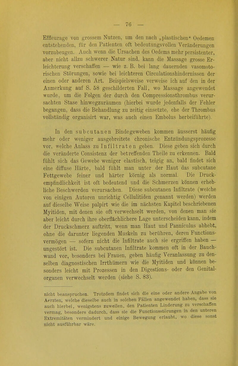 Effleurage vou grossem Nutzen, um den nach „plastischen Oedemen entstehenden, für den Patienten oft bedeutungsvollen Veränderungen vorzubeugen. Auch wenn die Ursachen des Oedems mehr persistenter, aber nicht allzu schwerer Natur sind, kann die Massage grosse Er- leichterung verschaffen — wie z. B. bei lang dauernden vasomoto- rischen Störungen, sowie bei leichteren Circulationshindernissen der einen oder anderen Art. Beispielsweise verweise ich auf den in der Anmerkung auf S. 58 geschilderten Fall, wo Massage angewendet wurde, um die Folgen der durch den Gompressionsthrombus verur- sachten Stase hmwegzuräumen (hierbei wurde jedenfalls der Fehler begangen, dass die Behandlung zu zeitig einsetzte, ehe der Thrombus vollständig organisirt war, was auch einen Embolus herbeiführte). In den subcutanen Bindegeweben kommen äusserst häufig mehr oder weniger ausgebreitete chronische Entzündungsprozesse vor, welche Anlass zu Infiltrate n geben. Diese geben sich durch die veränderte Gonsistenz der betreffenden Theile zu erkennen. Bald fühlt sich das Gewebe weniger elastisch, teigig an, bald findet sich eine diffuse Härte, bald fühlt man unter der Haut das subcutane Fettgewebe feiner und härter körnig als normal. Die Druck- empfindlichkeit ist oft bedeutend und die Schmerzen können erheb- liche Beschwerden verursachen. Diese subcutanen Infiltrate (welche von einigen Autoren unrichtig Cellulitiden genannt werden) werden auf dieselbe Weise palpirt wie die im nächsten Kapitel beschriebenen Myitiden, mit denen sie oft verwechselt werden, von denen man sie aber leicht durch ihre oberflächlichere Lage unterscheiden kann, indem der Druckschmerz auftritt, wenn man Haut und Panniculus abhebt, ohne die darunter liegenden Muskeln zu berühren, deren Functions- vermögen — sofern nicht die Infiltrate auch sie ergriffen haben — ungestört ist. Die subcutanen Infiltrate kommen oft in der Bauch- wand vor, besonders bei Frauen, geben häufig Veranlassung zu den- selben diagnostischen Irrthümern wie die Myitiden und können be- sonders leicht mit Prozessen in den Digestions- oder den Genital- organen verwechselt werden (siehe S. 83). nicht beanspruchen. Trotzdem findet sich die eine oder andere Angabe von Aerzten, welche dieselbe auch in solchen Fällen angewendet haben, dass sie auch hierbei, wenigstens zuweilen, den Patienten Linderung zu verschaffen vermag, besonders dadurch, dass sie die Punctionsstörungen in den unteren Extremitäten vermindert und einige Bewegung erlaubt, wo diese sonst nicht ausführbar wäre.
