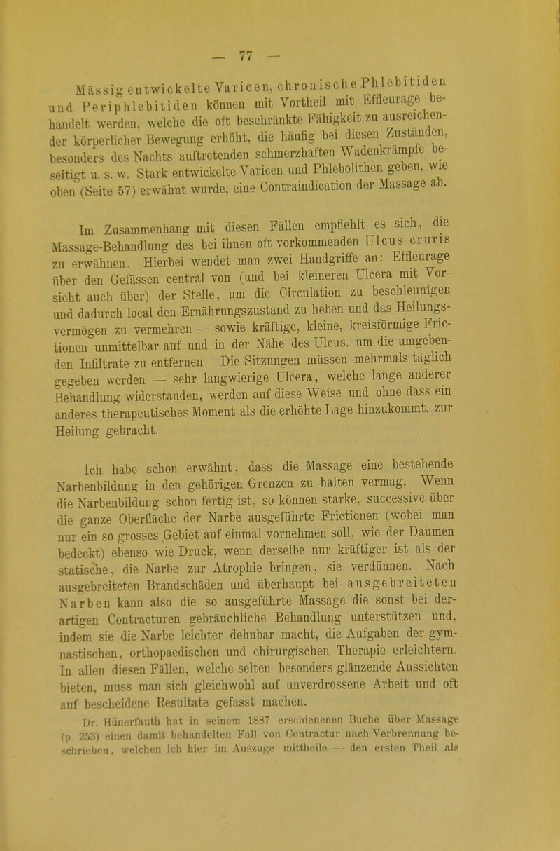 Massig entwickelte Varicen, chronische Phlebitiden und Periphlebitiden können mit Vortheil mit Effleurage be- handelt werden, welche die oft beschränkte Fähigkeit zu ausreichen- der körperlicher Bewegung erhöht, die häufig bei diesen Zustanden, besonders des Nachts auftretenden schmerzhaften Wadenkrämpfe be- seitigt u. s. w. Stark entwickelte Varicen und Phlebolithen geben, wie oben\Seite 57) erwähnt wurde, eine Contraindication der Massage ab. Im Zusammenhang mit diesen Fällen empfiehlt es sich, die Massage-Behandlung des bei ihnen oft vorkommenden Ulcus cruris zu erwähnen. Hierbei wendet man zwei Handgriffe an: Effleurage über den Gefässen central von (und bei kleineren Ulcera mit Vor- sicht auch über) der Stelle, um die Circulation zu beschleunigen und dadurch local den Ernährungszustand zu heben und das Heilungs- vermögen zu vermehren - sowie kräftige, kleine, kreisförmige Fric- tionen unmittelbar auf und in der Nähe des Ulcus, um die umgeben- den Infiltrate zu entfernen Die Sitzungen müssen mehrmals tägUch gegeben werden ~ sehr langwierige Ulcera, welche lange anderer Behandlung widerstanden, werden auf diese Weise und ohne dass ein anderes therapeutisches Moment als die erhöhte Lage hinzukommt, zur Heilung gebracht. Ich habe schon erwähnt, dass die Massage eine bestehende Narbenbildung in den gehörigen Grenzen zu halten vermag. Wenn die Narbenbildung schon fertig ist, so können starke, successive über die ganze Oberfläche der Narbe ausgeführte Frictionen (wobei man nur ein so grosses Gebiet auf einmal vornehmen soll, wie der Daumen bedeckt) ebenso wie Druck, wenn derselbe nur kräftiger ist als der statische, die Narbe zur Atrophie bringen, sie verdünnen. Nach au.sgebreiteten Brandschäden und überhaupt bei ausgebreiteten Narben kann also die so ausgeführte Massage die sonst bei der- artigen Contracturen gebräuchliche Behandlung unterstützen und, indem sie die Narbe leichter dehnbar macht, die Aufgaben der gym- nastischen, orthopaedischen und chirurgischen Therapie erleichtern. In allen diesen Fällen, welche selten besonders glänzende Aussichten bieten, muss man sich gleichwohl auf unverdrossene Arbeit und oft auf bescheidene Resultate gefasst machen. Dr. Hünerfauth hat in seinem 1887 erschienenen Buche über Massage (p. 2.53) einen damit behandelten Fall von Contractur nach Verbrennung be- schrieben, welchen ich hier im Auszuge mittheile — den ersten Theil als