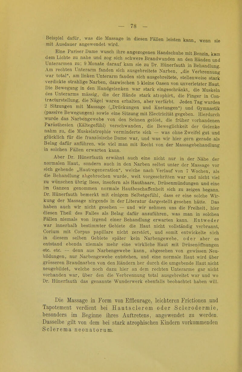 Beispiel dafür, was die Massage in diesen Fällen leisten kann, wenn sie mit Ausdauer angewendet wird. Eine Pariser Dame wusch ihre angezogenen Handschuhe mit Benzin, kam dem Lichte zu nahe und zog sich schwere Brandwunden an den Händen und Unterarmen zu; 9 Monate darauf kam sie zu Dr. Hünerfauth in Behandlung Am rechten Unterarm fanden sich ausgebreitete Narben, „die Verbrennung war total, am linken Unterarm fanden sich ausgebreitete, stellenweise stark verdickte strahlige Narben, dazwischen 5 kleine Oasen von unverletzter Haut. Die Bewegung in den Handgelenken war stark eingeschränkt, die Muskeln des Unterarms massig, die der Hände stark atiophirt, die Finger in Con- tracturstellung, die Nägel waren erhalten, aber verfärbt. Jeden Tag wurden 2 Sitzungen mit Massage („Drückungen und Knetungen) und Gymnastik (passive Bewegungen) sowie eine Sitzung mit Electricität gegeben. Hierdurch wurde das Narbengewebe von den Sehnen gelöst, die früher vorhandenen Parästhesien (Kältegefühl) verschwanden, die Beweglichkeit der Gelenke nahm zu, die Muskelatrophie verminderte sich — was ohne Zweifel gut und glücklich für die französische Dame war, und was wir hier gern gerade als Belag dafür anführen, wie viel man mit Recht von der Massagebehandlung in solchen Fällen erwarten kann. Aber Dr. Hünerfauth erwähnt auch eine nicht nur in der Nähe der normalen Haut, sondern auch in den Narben selbst unter der Massage vor sich gehende „Hautregeneration, welche nach Verlauf von 7 Wochen, als die Behandlung abgebrochen wurde, weit vorgeschritten war und nicht viel zu wünschen übrig liess, insofern als Hauthaare, Drüsenmündungen und eine im Ganzen genommen normale Hautbeschaffenheit sich zu zeigen begann. Dr. Hünerfauth bemerkt mit einigem Selbstgefühl, dass er eine solche Wir- kung der Massage nirgends in der Literatur dargestellt gesehen hätte. Das haben auch wir nicht gesehen — und wir nehmen uns die Freiheit, hier diesen Theil des Falles als Belag dafür anzuführen, was man in solchen Fällen niemals von irgend einer Behandlung erwarten kann. Entweder war innerhalb bestimmter Gebiete die Haut nicht vollständig verbrannt, Corium mit Corpus papilläre nicht zerstört, und somit ent^vickelte sich in diesem selben Gebiete später kein Narbengewebe, oder aber es entstand ebenda niemals mehr eine wirkliche Haut mit DrüsenöfFnungen etc. etc. — denn aus Narbengewebe kann, abgesehen von gewissen Neu- bildungen, nur Narbongewebe entstehen, und eine normale Haut wird über grösseren Brandnarben von den Rändern her durch die umgebende Haut nicht neugebildet, welche noch dazu hier an dem rechten Unterarme gar nicht vorhanden war, über den die Verbrennung total ausgebreitet war und wo Dr. Hünerfauth das genannte Wunderwerk ebenfalls beobachtet haben will. Die Massage in Form von Effleurage, leicliteren Frictionen und Tapotement verdient bei Hautsclerem oder Sclerodermie, besonders im Beginne ihres Auftretens, angewendet zu werden. Dasselbe gilt von dem bei stark atrophischen Kindern vorkommenden Sclerema neonatorum.