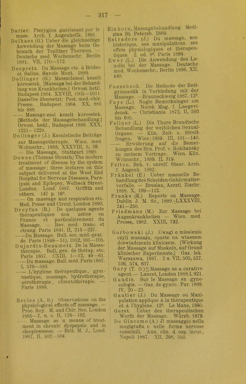 Darier. Pterygion gufrissant par Ic mass. Arch. f. Augonhoilk. 1891. Delhaes(G.) lieber die gleiclizeitige Anwendung der Massage beim Ge- j braucli der Teplitzer Tliernien. — Deutsclie med. Wochenschr. Berlin ISSl. VII, 170—172. I Despretz. Du Massage etc. ä Brides I et Salins, Savoie Mont. 1889. i Do 11 inger (G.) Masszolässal kezelt koresetek. (Mtissage bei der Beliand- | lung von Krankheiten.] Orvosi. hetil. i Budapest 1884. XXVIII. IOÜd-IÜU. Dasselbe übersetzt; Pest, med.-chir. Presse. Budapest 1884. XX, 885 bis 888. Massage-zsal kezelt koresetek. [Methode der Massagebehandlung.] Orvosi. hetil., Budapest 1886. XXX, 1221-1228. I Dollinger (J.) Kasuistische Beiträge i zur Massagetherapie. Wien. med. i Wchnschr., 1888, XXXVIII, 5, 39. — Die Massage, Stuttgart 1890. D 0 ws e (Thomas Stretchj The modern , treatment of disease by the system i of massage: three lectures on this \ subject delivered at the West End j Hospital for Nervous Diseases, Para- lysis and Epilepsy, Welbeck Street- I London. Lond. 1887. Grifflth and otbers. 147 p. 16. i On massage and respiration etc. ! Med. Press and Circul. London 1890. Dreyfus (B.) De quelques agents therapeutiques non usites en ! France et particuliérement du i Massage. — Rev. méd. franc, et étrang. Paris 1841. II, 213-227. ! Du Massage. Bull. sog. med.-prat. de Paris (1848-51), 1852,101—105. D u j ardin-Beaumetz. De la Masso- thérapie. Bull. gen. de thérap. etc. Paris 1887. CXIII. 1—12, 49-61. Du rtiassage. Bull. med. Paris 1887. I, 579—583. L'hygiene thérapeutique, gym- nastique. massage, hydrothérapie, aérothérapie, climatothérapie. — Paris 1888. Boeles (A. S.j Observations on the physiological effects off massage. — Proc. Roy. M. and Chir. Soc. London 1885—7, n. s. II, 176- 182. Massage as a means of treat- ment in chronic dyspepsia and in Hleeplessness. — Brit. M. J.. Lond. 1887, n. 502 -.04. Einhorn, .Massagcbchandlung. Medi- zina St. Petersb. 1889. Estradöre (J.) Du massage, son historique, ses manipulations, ses efiets physiologiques et thérapeu- tiques. 2. ed. 8». Paris 1884. Ewer (L.) Die Anwendung des La- nolin bei der Massage. Deutsche med. Wochenschr., Berlin 1886, XII, 468. Faesebeck. Die Methode der Bett- gymnastik in Verbindung mit der Massage. — Braunschweig 1887. 12. Faye (L.) Nogle Bemerkninger om Massage. Norsk Mag. f. Laegevi- densk. — Christiania 1872, II, 593 bis 605. Fellner (L.) Die Thure Brandtsche Behandlung der weiblichen Sexual- Organe. — Klin. Zeit- u. Streit- fragen. Wien 1889. III, 101-140. Erwiderung auf die Bemer- kungen des Hrn. Prof. v. Rokitansky zu meinem Vortrage. Wien. Klin. Wchnschr., 1889. II, 319. Feiton, Beh. v. unreif. Staar. Arch. f. Augenh. 1892. Pränkel (E.) Ueber manuelle Be- handlungdes Scheiden-Gebärmutter- vorfalls. — Breslau, Aerztl. Ztschr. 1888. X, 109—112. Franks (K.) Reports on Massage. Dublin J. M. Sc, 1889.-LXXXVIII. 241-250. Friedmann (M.) Zur Massage bei Augenkrankheiten — Wien. med. Presse, 1882. XXIII, 732. Garbowski (J.) Uwagi o miesieniu czyli massazu, oparte na wtasnem doswiadczeniu kliniczem. [Wirkung der Massage auf Muskeln, auf Grund klinischer Experimente,] Gaz. lek. Warszawa. 1887. 2 s. VII, 505, 527, 536, 574, 637. Gary (T. G.)JlMassage as a curative agent. — Lancet, London 1888.1, 921. Gaudin. Sur le Massage en gyné- cologie. — Gaz. de gynéc. Par. 1889. rV, 20- 23. Gautier (J.) Du Massage ou Mani- pulation applique å la thérapeutique et å Thygiéne. 12°. Le Mans, 1880. G erst. Ueber den therapeutischen Werth der Massage. Würzb. 1879. ' De Giacomo (A.) Jl massaggio nella moglgrafta e nelle forme nervöse consimili. Ann. clin. d. osp. incur., Xapoll 1887. XII, 298, 550.