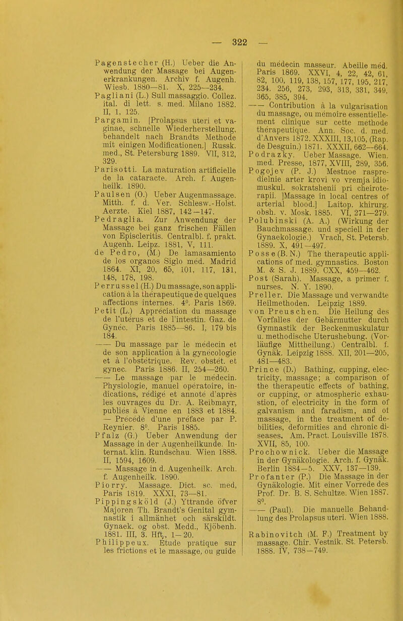 Pagenste eher (H.) lieber die An- wendung der Massage bei Augen- erkrankungen. Archiv f. Augenh. Wiesb. 1880—81. X, 225—234. Pagliani (L.) Sull massaggio. Collez. ital. dl lett. s. med. Milano 1882. II, 1, 125. Pargamin. [Prolapsus uteri et va- ginae, schnelle Wiederherstellung, behandelt nach Brandts Methode mit einigen Modificationen.J Russk. med., St. Petersburg 1889. VII, 312, 329. Parisotti. La maturation artiflcielle de la cataracte. Arch. f. Augen- heilk. 1890. Paul sen (0.) Ueber Augenmassage. Mitth. f. d. Ver. Schlesw.-Holst. Aerzte. Kiel 1887, 142—147. Pedraglia. Zur Anwendung der Massage bei ganz frischen Fällen von Episcleritis. Centralbl. f. prakt. Augenh. Leipz. 1881, V, III. de Pedro, (M.) De lamasamiento de los organos Siglo méd. Madrid 1864. XI, 20. 65. 101, 117, 131, 148, 178, 198. Perrussel (H.) Du massage, son appli- cation å la thérapeutique de quelques affections internes. 4°. Paris 1869. Petit (L.) Appreciation du massage de Tutérus et de l'intestin. Gaz. de Gynéc. Paris 1885—86. I, 179 bis 184. Du massage par le médecin et de son application å la gynécologie et ä robstétrique. Rev. obstét. et gynec. Paris 1886. II, 254—260. Le massage par le médecin. Physiologie, manuel opératoire, in- dications, rédigé et annoté d'apres les ouvrages du Dr. A. Reibmayr, publiés å Vienne en 1883 et 1884. — Précédé d'une préface par P. Reynier. 8. Paris 1885. Pfalz (G.) Ueber Anwendung der Massage in der Augenheilkunde. In- ternat, klin. Rundschau. Wien 1888. II, 1594, 1609. Massage in d. Augenheilk. Arch. f. Augenheilk. 1890. Piorry. Massage. Diet. sc. med. Paris 1819. XXXI, 73—81. Pippingsköld (J.) Yttrande öfver Majoren Th. Brandt's Genital gym- nastik i allmänhet och särskildt. Gynaek. og obst. Medd., Kjöbenh. 1881. III, 3. Hft,, 1-20. P h i 1 i p p e u X. Etude pratique sur les frictions et le massage, ou guide du médecin masseur. Abeille méd. Paris 1869. XXVI, 4, 22, 42 61 82, 100, 119, 138, 157. 177, 195, 217* 234. 256, 273, 293, 313, 331, 349. 365, 385, 394. Contribution å la vulgarisation du massage, ou memoire essentielle- ment clinique sur cette méthode thérapeutique. Ann. Soc. d. med d'Anvers 1872. XXXIIl, 13,105, (Rap. deDesguin.) 1871. XXXII, 662—664. Podrazky. Ueber Massage. Wien. med. Presse, 1877, XVIII, 289, 356. Pogojev (P. J.) Mestnoe raspre- dielnie arter krovi vo vremja idio- muskul. sokratshenii pri cheirote- rapii. ]Massage in local centres of arterial blood.] Laitop. khirurg. obsh. v. Mosk. 1885. VI, 271—279. Polubinski (A. A.) (Wirkung der Bauchmassage, und speciell in der Gynaekologie.) Vrach, St. Petersb. 1889. X, 491-497. P o SS e (B. N.) The therapeutic appli- cations of med. gymnastics. Boston M. & S. J. 1889. CXX, 459—462. Post (Sarah). Massage, a primer f. nurses. N. Y. 1890. P r e 11 e r. Die Massage und verwandte Heilmethoden. Leipzig 1889. von Preuschen. Die Heilung des Vorfalles der Gebärmutter durch Gymnastik der Beckenmuskulatur u. methodische Uterushebung. (Vor- läufige Mittheilung.) Centralbl. f. Gynäk. Leipzig 1888. XII, 201—205, 481—483. Prince (D.) Bathing, cupping, elec- tricity, massage; a comparison of the therapeutic effects of bathing, or cupping, or atmospheric exhau- stion, of electricity in the form of galvanism and faradism, and oi massage, in the treatment of de- I bilities, deformities and chronic di- seases. Am. Pract. Louisville 1878. XVII, 85, 100. Prochownick. Ueber die Massage in der Gynäkologie. Arch. f. Gynäk. Berlin 1884-5. XXV, 137—139. Pr ofanter (P.) Die Massage in der Gynäkologie. Mit einer Vorrede des Prof. Dr. B. S. Schultze. Wien 1887. 8». (Paul). Die manuelle Behand- lung des Prolapsus uteri. Wien 1888. Rabinovitch (M. F.) Treatment by massage. Ghir. Vestnik. St. Petersb. 1888. IV, 738-749.