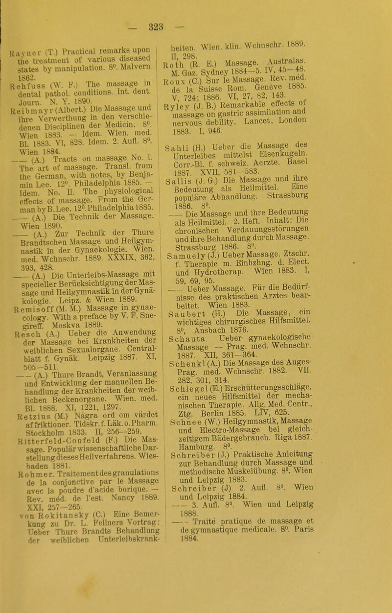 Hayner (T.) Pructical remarks upon tiie treatmeat üf varioiis diseased States by manipulation. 8. Malvern 1862. . i Rehfuss i,\V. F.i The massage m dental pathol. conditions. Int. dent. Journ. N. V. 1890. R e i b m a v r (Albert.) Die Massage und ihi-e Verwerthung in den verschie- denen Disciplinen der Medicin. 8. Wien 1883. - Idem. Wien. med. Bl. 1883. VI, 828. Idem. 2. Aufl. 8». Wien 1884. ^, , : (A.) Tracts on massage No. 1. The art of massage. Transl. from the German, with notes, by Benja- ^ min Lee. 12. Philadelphia 1885. — I Idem. No. II. The physiological effects of massage. From the Ger- man bvB.Lee. 12». Philadelphia 1885. (AO Die Technik der Massage. Wien 1890. (A.) Zur Technik der Thure Brandtschen Massage und Heilgym- nastik in der GjTiaekologie. Wien, med. Wchnschr. 1889. XXXIX, 362, 393 428. (A.) Die ünterleibs-Massage mit specieller Berücksichtigung der Mas- sage und Heilgymnastik in der Gynä- kologie. Leipz. & Wien 1889. Remisoff (M.M.) Massage in gjMiae- cology. With a preface by V. F. Sne- gireff. Moskva 1889. Resch (A.) Ueber die Anwendung der Massage bei Krankhelten der weiblichen Sexualorgane. Central- blatt f. Gynäk. Leipzig 1887. XI, 505—511. (A.) Thure Brandt, Veranlassung und Enfrsvicklung der manuellen Be- handlung der Krankheiten der weib- lichen Beckenorgane. Wien. med. Bl. 1888. XI, 1221, 1297. Ketzins (M.) Nägra ord om värdet affriktioner. Tidskr.f.Läk.o.Pharm. St/jckholm 1833. II, 256—259. Ritterfeld-Confeld (F.) Die Mas- sage. Populärwissenschaftliche Dar- stellung dieses Heilverfahrens. Wies- baden 1881. R 0 h m e r. Traitementdes granulations de la conjonctive par le Massage avec la poudre d'acide borique. — Rev. méd. de l'est. Nancy 1889. XXI, 257-265. von Rokitansky (C) Ein»; Bemer- kung zu Dr. L. Fellners Vortrag: Ueber Thure Brandts Behandlung der weiblichen Unterleibskrank- heiten. Wien. klin. Wchnschr. 1889. II '^98 Roth(R. E.) Massage. Aufjalas. M. Gaz. Sydney 1884-5. IV 45--48. Rüux (C.) Sur le Massage. Ke^. med. de la Suisse Rom. Geneve 1885. V 724; 1886. VI, 27, 82, 143. Ryley (J.B-) Remarkable effects ot massage on gastric assimilation and nervous debility. Lancet, London 1883. I, 946. Sahli (H.) Ueber die Massage des Unterleibes mittelst Eisenkugeln Corr-Bl f. Schweiz. Aerzte. Basel 1887. XVU, 581-583. Sallis (J. G.) Die Massage und ihre Bedeutung als Heilmittel. Eine populäre Abhandlung. Strassburg 1886. 8«. ^ , ^ Die Massage und ihre Bedeutung als Heilmittel. 2. Heft. Inhalt: Die chronischen Verdauungsstörungen und ihre Behandlung durch Massage. Strassburg 1886. 8°. Samuely (J.) Ueber Massage. Ztschr. f. Therapie m. Binbzhng. d. Elect. und Hydrotherap. Wien 1883. I, 59 69 95. ' Ueber Massage. Für die Bedürf- nisse des praktischen Arztes bear- beitet. Wien 1883. Saubert (H.) Die Massage, em wichtiges chirurgisches Hilfsmittel. 8°, Ansbach 1876. Schau t a. Ueber gynaekologische Massage — Prag. med. Wchnschr. 1887. Xn, 361—364. Sc henk 1 (A.) Die Massage des Auges- Prag, med. Wchnschr. 1882. VH. 282, 301, 314. S chle gel (E.) Erschütterungsschläge, ein neues Hilfsmittel der mecha- nischen Therapie. Allg. Med. Centr., Ztg. BerUn 1885. LIV, 625. Schnee (W.) Heilgymnastik, Massage und Electro-Massage bei gleich- zeitigem Bädergebrauch. Riga 1887. Hamburg. 8». ! Schreiber (J.) Praktische Anleitung zur Behandlung durch Massage und methodische Muskelübung. 8°, Wien ' und Leipzig 1883. Schreiber (J) 2. Aufl. 8». Wien , und Leipzig 1884. i 3. Aufl. 8°. Wien und Leipzig 1888. Traité pratique de massage et de gymnasttque médicale. 8°. Paris 1884.