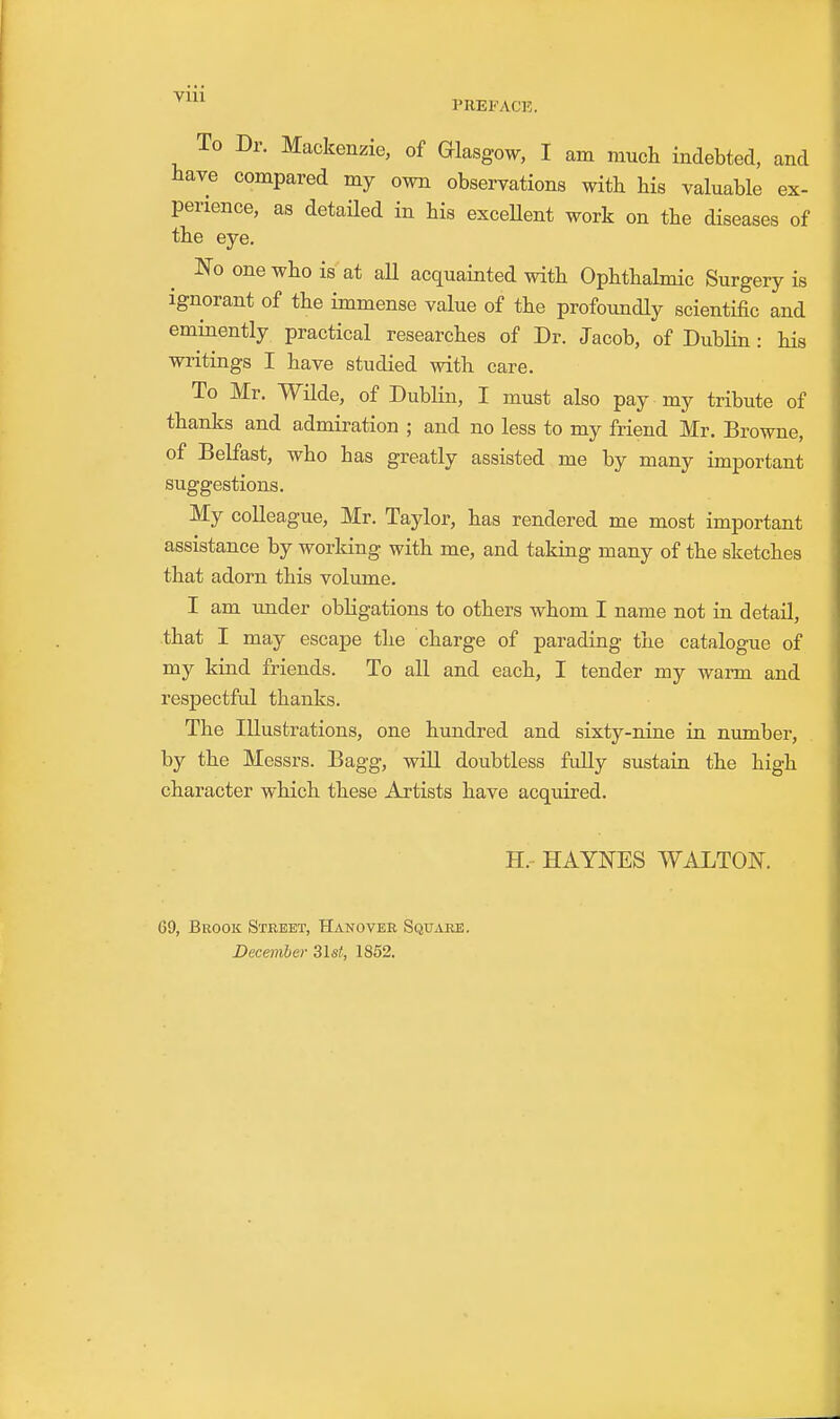 PREFACK. To Dr. Mackenzie, of Glasgow, I am much indebted, and have compared my own observations witb his valuable ex- perience, as detailed in his exceUent work on the diseases of the eye. IS'o one who is at all acquainted with Ophthalmic Surgery is ignorant of the immense value of the profoundly scientific and eminently practical researches of Dr. Jacob, of DubHn: his writings I have studied with care. To Mr. Wilde, of Dublin, I must also pay my tribute of thanks and admiration ; and no less to my friend Mr. Browne, of Belfast, who has greatly assisted me by many important suggestions. My colleague, Mr. Taylor, has rendered me most important assistance by worldng with me, and taking many of the sketches that adorn this volume. I am under obligations to others whom I name not in detail, that I may escape the charge of parading the catalogue of my kind friends. To all and each, I tender my warm and respectful thanks. The Illustrations, one hundred and sixty-nine in number, by the Messrs. Bagg, will doubtless fully sustain the high character which these Artists have acquired. H.- HAYNES WALTON. G9, Beook Street, Hanovee Square. Decemher 31sf, 1852.