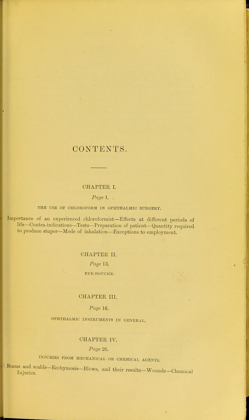 CONTENTS. CHAPTER I. Page 1. . THE USE OF CHLOROFORM IN OPHTHALMIC STOGERY. Importance of au experienced chloroformist—Effects at different periods of life—Coutra-indications—Tests—Preparation of patient—Quantity required to produce stupor—Mode of inhalation—Exceptions to employment. CHAPTER II. Page 13. EYE-DOUCIIE. CHAPTER III. Page 16. OPHTHALMIC INSTRUMENTS IN GENERAL. CHAPTER IV. Page 26. 1NJUHLE.S FROM MECHANICAL OR CHEMICAL AGENTS. ^'^ujlr''^''''™-^^-^' -^Jts-Wounds-Cliemical