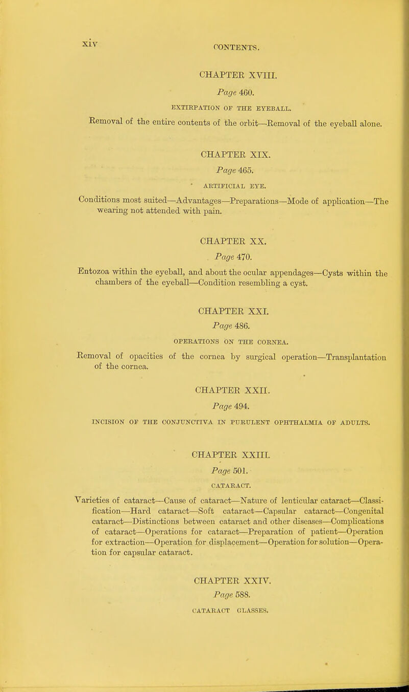 CONTENTS. CHAPTER XVIII. Page 460. EXTIRPATION OF THE EYEBALL. Removal of the eutii-e contents of the orbit—Removal of the eyehall alone. CHAPTER XIX. Page 465. • AETIFICIAL EYE. Conditions most suited—Advantages—Preparations—Mode of application—The wearing not attended mth pain. CHAPTER XX. PageilO. Entozoa within the eyeball, and about the ocular appendages—Cysts within the chambers of the eyeball—Condition resembling a cyst. CHAPTER XXI. Page 486. OPEEATIONS ON THE CORNEA. Removal of opacities of the cornea by surgical operation—Transplantation of the cornea. CHAPTER XXII. Page 494. INCISION OF THE CONJUNCTIVA IN PURULENT OPHTHALMIA OF ADULTS. CHAPTER XXIII. Page 501. CATARACT. Varieties of cataract—Cause of cataract—Natm-e of lenticular cataract—Classi- fication—Hard cataract—Soft cataract—Capsular cataract—Congenital cataract—Distinctions between cataract and other diseases—CompUcations of cataract—Oi^erations for cataract—Preparation of jiatient—Operation for extraction—Ox^eration for displacement—Oj)eration for solution—Opera- tion for capsular cataract. CHAPTER XXIV. Page 688. CATARACT CLASSES.