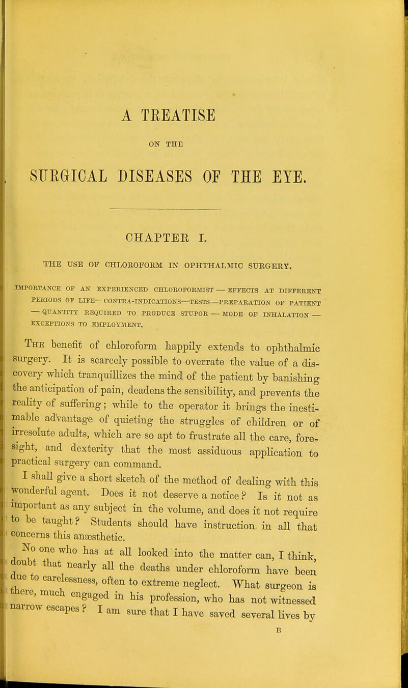 A TREATISE OK THE SUEGICAL DISEASES OF THE EYE. CHAPTER I. THE tJSE OV CHLOROFORM IN OPHTHAXMIC SURGERY. IMPOETAJfCE OF AN EXPERIENCED CHLOEOFORMIST — EFFECTS AT DIFFERENT PERIODS OP LIFE—CONTRA-INDICATIONS—TESTS—PREPARATION OF PATIENT — QUANTITY REQUIRED TO PRODUCE STUPOR — MODE OF INHAIATION EXCEPTIONS TO EMPLOYMENT. The benefit of cMoroform happily extends to ophthalmic surgery. It is scarcely possible to overrate the value of a dis- covery which tranquillizes the mind of the patient by banishing the anticipation of pain, deadens the sensibility, and prevents the reality of sufiering; while to the operator it brings the inesti- mable advantage of quieting the struggles of children or of irresolute adults, which are so apt to frustrate aU the care, fore- sight, and dexterity that the most assiduous appHcation to practical surgery can command. I shaU give a short sketch of the method of dealing with this wonderfid agent. Does it not deserve a notice ? Is it not as important as any subject in the volume, and does it not require to be taught? Students should have instruction in aU that concerns this anfesthetic. No one who has at aU looked into the matter can, I think doubt that nearly aU the deaths under chloroform have been due to carelessness, often to extreme neglect. What surgeon is tnere, much engaged in his profession, who has not witnessed