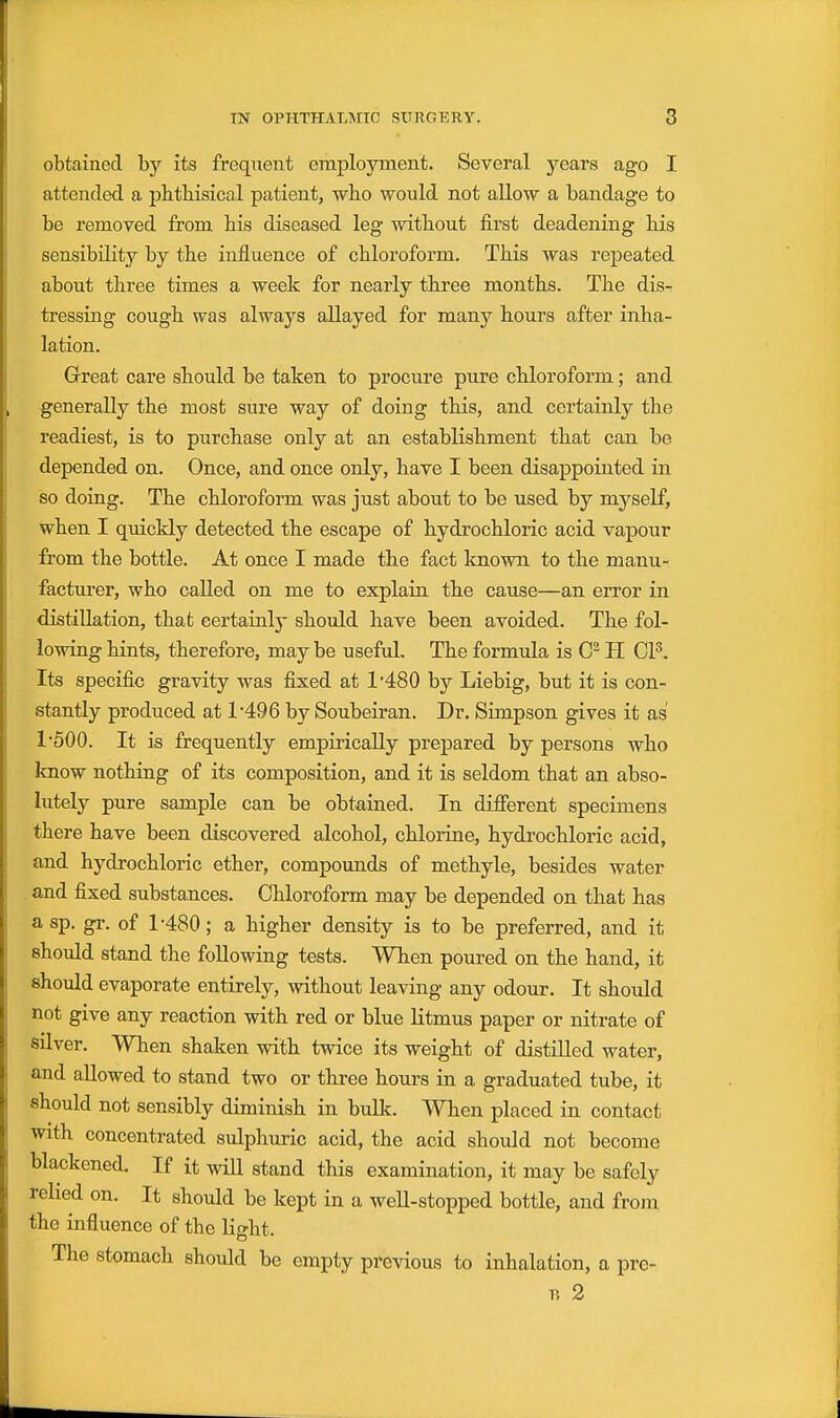 obtained by its frequent employment. Several years ago I attended a phthisical patient, who would not allow a bandage to be removed from his diseased leg without first deadening his sensibility by the influence of chloroform. This was repeated about three times a week for nearly three months. The dis- tressing cough was always allayed for many hours after inha- lation. Great care should be taken to procure pure chloroform; and generally the most sure way of doing this, and certainly the readiest, is to purchase only at an establishment that can be depended on. Once, and once only, have I been disappointed in so doing. The chloroform was just about to be used by myself, when I quickly detected the escape of hydrochloric acid vapour from the bottle. At once I made the fact known to the manu- facturer, who called on me to explain the cause—an error in distillation, that eertainlj- should have been avoided. The fol- lowing hints, therefore, maybe useful. The formula is H OP. Its specific gravity was fixed at 1'480 by Liebig, but it is con- stantly produced at 1496 by Soubeiran. Dr. Simpson gives it as 1500. It is frequently empirically prepared by persons who know nothing of its composition, and it is seldom that an abso- lutely pure sample can be obtained. In different specimens there have been discovered alcohol, chlorine, hydrochloric acid, and hydrochloric ether, compoimds of methyle, besides water and fixed substances. Chloroform may be depended on that has asp. gr. of 1'480; a higher density is to be preferred, and it should stand the following tests. When poured on the hand, it should evaporate entirely, without leaving any odour. It should not give any reaction with red or blue Utmus paper or nitrate of silver. When shaken with twice its weight of distilled water, and allowed to stand two or three hours in a graduated tube, it should not sensibly diminish in bulk. When placed in contact with concentrated sulphuric acid, the acid should not become blackened. If it will stand this examination, it may be safely rehed on. It should be kept in a well-stopped bottle, and from the influence of the light. The stomach should be empty previous to inhalation, a pre- n 2