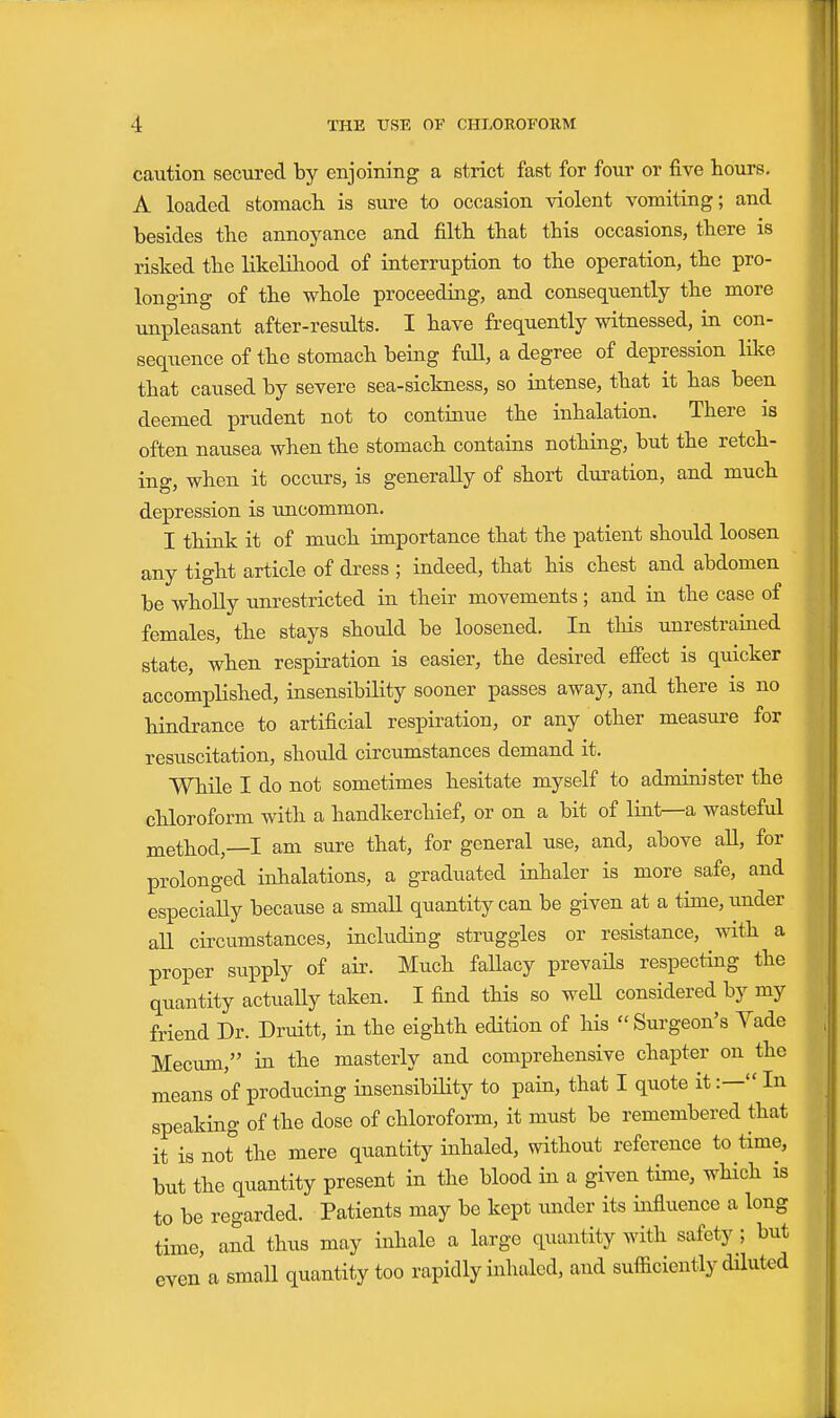 caution secured by enjoining a strict fast for four or five hours, A loaded stomach is sure to occasion violent vomiting; and besides the annoyance and filth that this occasions, there is risked the likelHiood of interruption to the operation, the pro- longing of the whole proceeding, and consequently the more unpleasant after-results. I have frequently witnessed, m con- sequence of the stomach being fuU, a degree of depression like that caused by severe sea-sickness, so intense, that it has been deemed prudent not to continue the inhalation. There as often nausea when the stomach contains nothing, but the retch- ing, when it occurs, is generally of short duration, and much depression is uncommon. I think it of much importance that the patient should loosen any tight article of dress ; indeed, that his chest and abdomen be wholly unrestricted in their movements; and in the case of females, the stays should be loosened. In tHs unrestrained state, when respiration is easier, the desired effect is quicker accomplished, insensibility sooner passes away, and there is no hindrance to artificial respiration, or any other measure for resuscitation, should circumstances demand it. While I do not sometimes hesitate myself to administer the chloroform with a handkerchief, or on a bit of lint—a wasteful method,—I am sure that, for general use, and, above all, for prolonged inhalations, a graduated inhaler is more safe, and especially because a small quantity can be given at a time,imder aU circumstances, including struggles or resistance, with a proper supply of air. Much fallacy prevails respecting the quantity actually taken. I find this so weU considered by my friend Dr. Druitt, in the eighth edition of his  Surgeon's Yade Mecum, in the masterly and comprehensive chapter on the means of producing insensibiHty to pain, that I quote it:— In speaking of the dose of chloroform, it must be remembered that it is not the mere quantity inhaled, without reference to time, but the quantity present in the blood in a given time, which is to be regarded. Patients may be kept under its influence a long time, and thus may inhale a large quantity with safety; but even a small quantity too rapidly inhaled, and sufficiently diluted