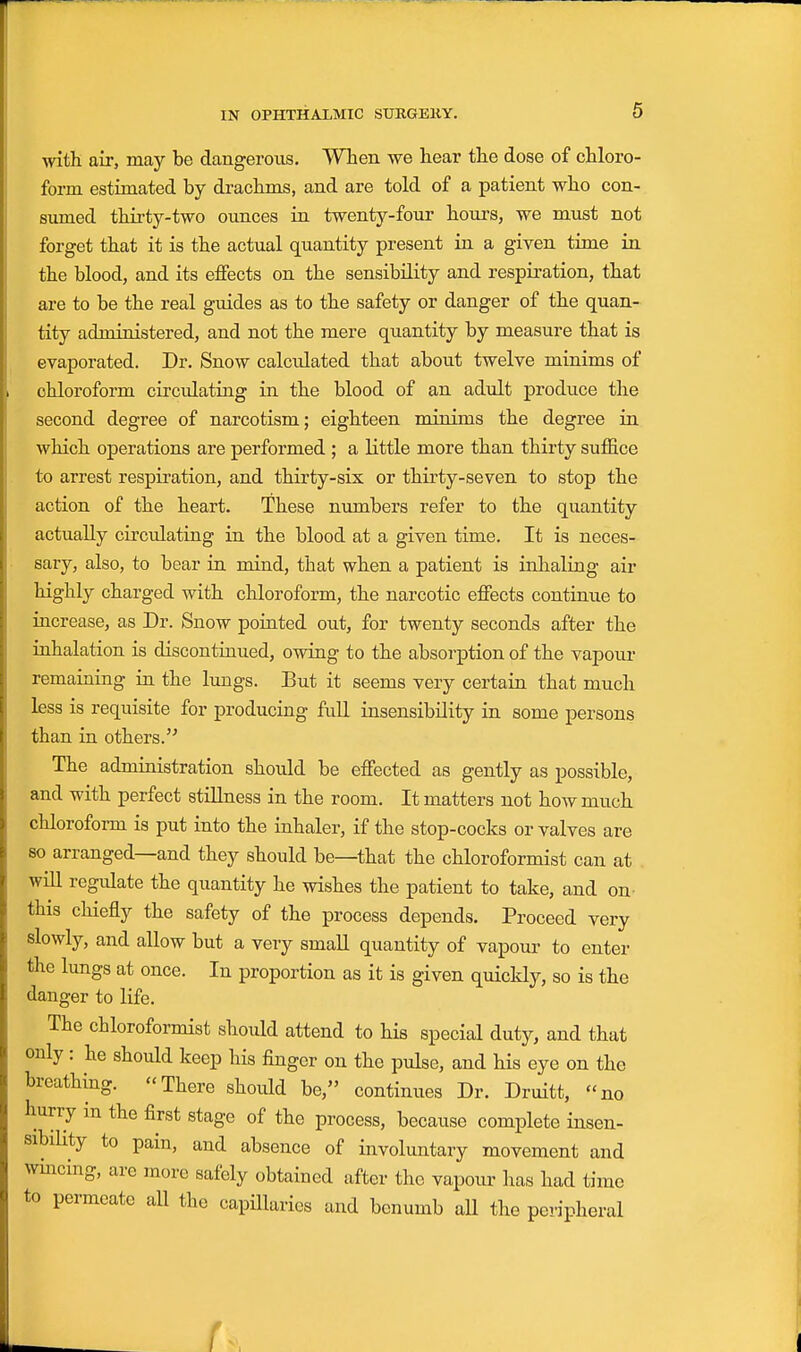 with air, may be dangerous. When we hear the dose of chloro- form estimated by drachms, and are told of a patient who con- sumed thirty-two ounces in twenty-four hours, we must not forget that it is the actual quantity present in a given time in the blood, and its effects on the sensibility and respiration, that are to be the real guides as to the safety or danger of the quan- tity administered, and not the mere quantity by measure that is evaporated. Dr. Snow calculated that about twelve minims of chloroform circulating in the blood of an adult produce the second degree of narcotism; eighteen minims the degree in which operations are performed ; a little more than thirty suffice to arrest respiration, and thirty-six or thirty-seven to stop the action of the heart. These numbers refer to the quantity actually circulating in the blood at a given time. It is neces- sary, also, to bear in mind, that when a patient is inhaling air highly charged with chloroform, the narcotic effects continue to increase, as Dr. Snow pointed out, for twenty seconds after the inhalation is discontinued, owing to the absorption of the vapour remaining in the limgs. But it seems very certain that much less is requisite for producing full insensibility in some persons than in others.'^ The administration should be effected as gently as possible, and with perfect stillness in the room. It matters not how much chloroform is put into the inhaler, if the stop-cocks or valves are so arranged—and they should be—that the chloroformist can at will regulate the quantity he wishes the patient to take, and on this chiefly the safety of the process depends. Proceed very slowly, and allow but a very small quantity of vapour- to enter the lungs at once. In proportion as it is given quickly, so is the danger to life. The chloroformist should attend to his special duty, and that only : he should keep his finger on the pulse, and his eye on the breathing. There should be, continues Dr. Druitt, no hurry m the first stage of the process, because complete insen- sibility to pain, and absence of involuntary movement and wmcing, are more safely obtained after the vapour has had time to permeate all the capHlaries and benumb aU the peripheral f