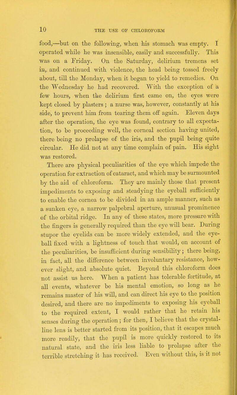 food,—^but on th.e following, when Ms stomacli was empty. I operated wtile he was insensible, easily and successfully. This was on a Friday. On the Saturday, delirium tremens set in, and contiaued with violence, the head being tossed freely about, tOl the Monday, when it began to yield to remedies. On the Wednesday he had recovered. With the exception of a few hours, when the delirium first came on, the eyes were kept closed by plasters ; a nurse was, however, constantly at his side, to prevent him from tearing them off again. Eleven days after the operation, the eye was found, contrary to all expecta- tion, to be proceeding well, the corneal section having united, there being no prolapse of the iris, and the pupil being quite circular. He did not at any time complain of pain. His sight was restored. There are physical peculiarities of the eye which impede the operation for extraction of cataract, and which may be surmounted by the aid of chloroform. They are mainly those that present impediments to exposing and steadying the eyeball sufficiently to enable the cornea to be divided in an ample manner, such as a sunken eye, a narrow palpebral aperture, unusual prominence of the orbital ridge. In any of these states, more pressure with the fingers is generally required than the eye will bear. During stupor the eyelids can be more widely extended, and the eye- ball fixed with a lightness of touch that would, on account of the peculiarities, be insufficient during sensibility; there being, in fact, all the difference between involuntary resistance, how- ever slight, and absolute quiet. Beyond this chloroform does not assist us here. When a patient has tolerable fortitude, at all events, whatever be his mental emotion, so long as he remains master of his will, and can direct his eye to the position desired, and there are no impediments to exposing his eyeball to the required extent, I would rather that he retain his senses during the operation ; for then, I believe that the crystal- line lens is better started from its position, that it escapes much more readily, that the pupil is more quickly restored to its natural state, and the iris less liable to prolapse after the terrible stretching it has received. Even Avithout this, is it not