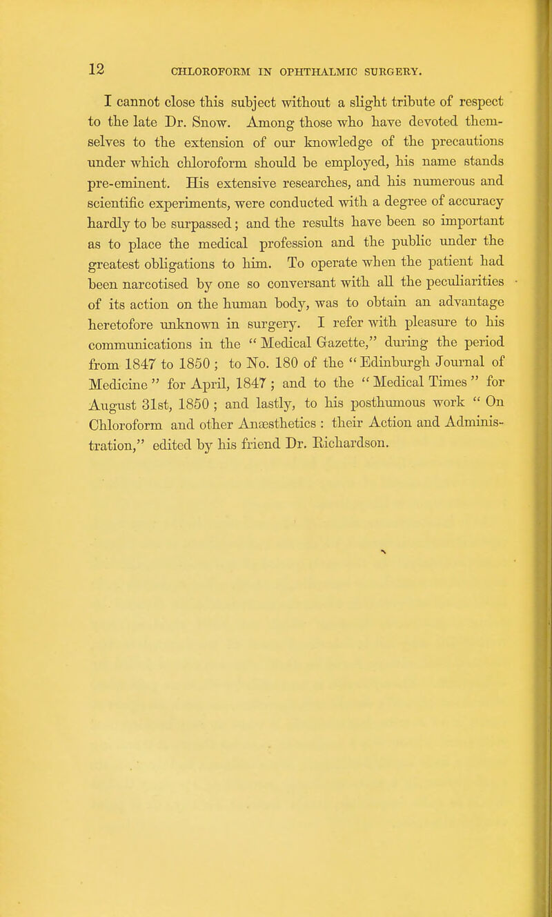 I cannot close this subject without a slight tribute of respect to the late Dr. Snow. Among those who have devoted them- selves to the extension of our knowledge of the iDrecautions under which chloroform should be employed, his name stands pre-eminent. His extensive researches, and his numerous and scientific experiments, were conducted with a degree of accuracy hardly to be surpassed; and the results have been so important as to place the medical profession and the public under the greatest obligations to him. To operate when the patient had been narcotised by one so conversant with all the peculiarities of its action on the human body, was to obtain an advantage heretofore unknown in surgery. I refer with pleasure to his communications in the  Medical Gazette, during the period from 1847 to 1850 ; to No. 180 of the  Edinburgh Journal of Medicine  for April, 1847 ; and to the  Medical Times  for August 31st, 1850 ; and lastly, to his posthimious work  On Chloroform and other Anaesthetics : their Action and Admiois- tration, edited by his friend Dr. Eichardson.