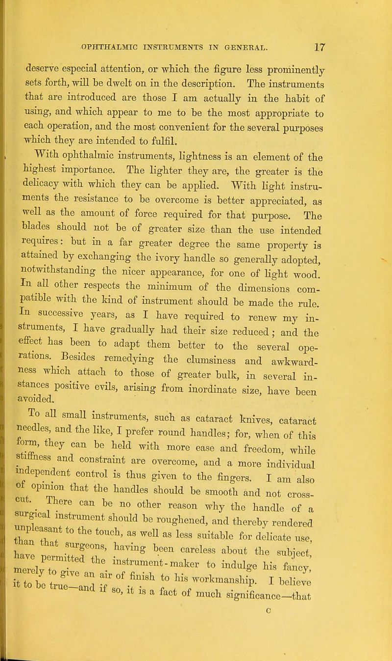 deserve especial attention, or wliich the figure less proniinently sets forth, wiU be dwelt on in the description. The instruments that are introduced are those I am actually in the habit of using, and which appear to me to be the most appropriate to each operation, and the most convenient for the several purposes which they are intended to fulfil. With ophthalmic instruments, lightness is an element of the highest importance. The lighter they are, the greater is the deKcacy with which they can be applied. With light instru- ments the resistance to be overcome is better appreciated, as well as the amount of force required for that purpose. The blades should not be of greater size than the use intended requires: but in a far greater degree the same property is attained by exchanging the ivory handle so generaUy adopted, notwithstanding the nicer appearance, for one of light wood. In aU other respects the minimum of the dimensions com- patible with the kind of instrument should be made the rule. In successive years, as I have required to renew my in- struments, I have gradually had their size reduced; and the effect has been to adapt them better to the several ope- rations. Besides remedying the clumsiness and awkward- ness wHch attach to those of greater bulk, in several in- stances positive evHs, arising from inordinate size, have been avoided. To all small instruments, such as cataract knives, cataract needles, and the like, I prefer round handles; for, when of this torn, they can be held with more ease and freedom, while stiliness and constraint are overcome, and a more individual independent control is thus given to the fingers. I am also oi opinion that the handles should be smooth and not cross- cut. _ There can be no other reason why the handle of a «2^cal instrument should bo roughened, and thereby rendered unpleasant to the touch, as weU as less suitable for delicate use, tnan that surgeons, having been careless about the subiect ZllZT' • -ker to indulge his W and If so, It IS a fact of much significance-that